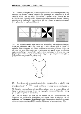 ΓΕΩΜΕΤΡΙΑ-ΣΥΜΕΤΡΙΑ Α΄ ΓΥΜΝΑΣΙΟΥ 
21) Οι τρεις εικόνες που ακολουθούν σας δίνουν ιδέες για να απαντήσετε στο εξής 
ερώτημα: Με πόσους τρόπους μπορούμε να χωρίσουμε ένα τετράγωνο σε 4 ίσα 
σχήματα; Καλό είναι να βρείτε τουλάχιστον 10 διαφορετικούς τρόπους και να 
εξηγήσετε στους συμμαθητές σας, ότι οι ζητούμενοι τρόποι είναι άπειροι. Αν όμως 
καταφέρετε να χωρίσετε ένα τετράγωνο σε τρία ίσα σχήματα με περισσότερους από 
έναν τρόπο, τότε θα κερδίσετε 200 ευρώ! 
22) Το παρακάτω σχήμα έχει έναν άξονα συμμετρίας. Το δεδομένο αυτό μας 
βοηθά να χωρίσουμε εύκολα το σχήμα μας σε δύο σχήματα που να έχουν ίσο 
εμβαδόν. Παρατηρούμε ότι τα σχήματα αυτά θα είναι και ίσα μεταξύ τους. Βρείτε μία 
εξήγηση, για ποιον λόγο μπορούμε να χωρίσουμε το αρχικό σχήμα σε τέσσερα 
σχήματα που θα έχουν ίσο εμβαδόν, χωρίς να είναι απαραίτητο να είναι και ίσα. Μας 
βοηθάει η συμμετρία να χωρίσουμε το αρχικό σχήμα σε τρία σχήματα με ίσα εμβαδά, 
χωρίς να είναι απαραίτητα ίσα μεταξύ τους; 
23) Γνωρίζουμε από το Δημοτικό σχολείο ότι ο τύπος που δίνει το εμβαδόν ενός 
τραπεζίου είναι 
E = , όπου β και Β είναι οι βάσεις του και υ το ύψος του. 
76 
(β + Β) ⋅υ 
2 
Με δεδομένο ότι το εμβαδόν ενός παραλληλογράμμου είναι μενο βάσης επ 
ύψος, να χρησιμοποιείστε την έννοια της συμμετρίας για να ότι ο τύπο 
το γινό ί 
αποδείξετε ς 
για το εμβαδόν τραπεζίου είναι σωστός. 
24) Για να πάρετε μία ιδέα πώς οι αρχαίοι Έλληνες χρησιμοποιούσαν τη 
συμμετρία για να επιλύουν «δύσκολα» προβλήματα, βρείτε πληροφορίες για το 
πρόβλημα του Ήρωνα του Αλεξανδρινού, ένα πρόβλημα υπολογισμού αθροίσματος 
ελάχιστων αποστάσεων μεταξύ δύο σημείων. Πρόκειται για μία ευφυέστατη ιδέα. 
 