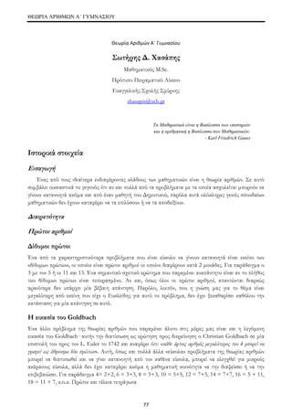 ΘΕΩΡΙΑ ΑΡΙΘΜΩΝ Α΄ ΓΥΜΝΑΣΙΟΥ 
Θεωρία Αριθμών Α΄ Γυμνασίου 
Σωτήρης Δ. Χασάπης 
Μαθηματικός M.Sc. 
Πρότυπο Πειραματικό Λύκειο 
Ευαγγελικής Σχολής Σμύρνης 
shasapis@sch.gr 
77 
Τα Μαθηματικά είναι η Βασίλισσα των επιστημών 
και η αριθμητική η Βασίλισσα των Μαθηματικών. 
- Karl Friedrich Gauss 
Ιστορικά στοιχεία 
Εισαγωγή 
Ένας από τους ιδιαίτερα ενδιαφέροντες κλάδους των μαθηματικών είναι η θεωρία αριθμών. Σε αυτό 
συμβάλει ουσιαστικά το γεγονός ότι αν και πολλά από τα προβλήματα με τα οποία ασχολείται μπορούν να 
γίνουν κατανοητά ακόμα και από έναν μαθητή του Δημοτικού, παρόλα αυτά ολόκληρες γενιές σπουδαίων 
μαθηματικών δεν έχουν καταφέρει να τα επιλύσουν ή να τα αποδείξουν. 
Διαιρετότητα 
Πρώτοι αριθμοί 
Δίδυμοι πρώτοι 
Ένα από τα χαρακτηριστικότερα προβλήματα που είναι εύκολο να γίνουν κατανοητά είναι εκείνο των 
«δίδυμων πρώτων», οι οποίοι είναι πρώτοι αριθμοί οι οποίοι διαφέρουν κατά 2 μονάδες. Για παράδειγμα ο 
3 με τον 5 ή οι 11 και 13. Ένα σημαντικό σχετικό ερώτημα που παραμένει αναπάντητο είναι αν το πλήθος 
των δίδυμων πρώτων είναι πεπερασμένο. Αν και, όπως όλοι οι πρώτοι αριθμοί, απαντώνται διαρκώς 
αραιότερα δεν υπάρχει μία βέβαιη απάντηση. Παρόλο, λοιπόν, που η γνώση μας για το θέμα είναι 
μεγαλύτερη από εκείνη που είχε ο Ευκλείδης για αυτό το πρόβλημα, δεν έχει ξεκαθαρίσει καθόλου την 
κατάσταση για μία απάντηση σε αυτό. 
Η εικασία του Goldbach 
Ένα άλλο πρόβλημα της θεωρίας αριθμών που παραμένει άλυτο στις μέρες μας είναι και η λεγόμενη 
εικασία του Goldbach· αυτήν την διατύπωση ως ερώτηση προς διερεύνηση ο Christian Goldbach σε μία 
επιστολή του προς τον L. Euler το 1742 και αναφέρει ότι: «κάθε άρτιος αριθμός μεγαλύτερος του 4 μπορεί να 
γραφεί ως άθροισμα δύο πρώτων». Αυτή, όπως και πολλά άλλα «εύκολα» προβλήματα της θεωρίας αριθμών 
μπορεί να διατυπωθεί και να γίνει κατανοητή από τον καθένα εύκολα, μπορεί να ελεγχθεί για μικρούς 
ακέραιους εύκολα, αλλά δεν έχει καταφέρει ακόμα η μαθηματική κοινότητα να την διαψεύσει ή να την 
επιβεβαιώσει. Για παράδειγμα 4= 2+2, 6 = 3+3, 8 = 5+3, 10 = 5+5, 12 = 7+5, 14 = 7+7, 16 = 5 + 11, 
18 = 11 + 7, κ.ο.κ. Πρώτοι και τέλεια τετράγωνα 
 