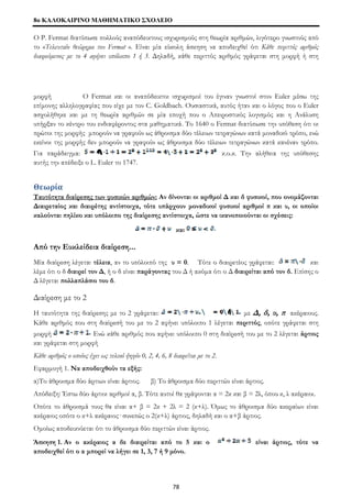 8o ΚΑΛΟΚΑΙΡΙΝΟ ΜΑΘΗΜΑΤΙΚΟ ΣΧΟΛΕΙΟ 
Ο P. Fermat διατύπωσε πολλούς αναπόδεικτους ισχυρισμούς στη θεωρία αριθμών, λιγότερο γνωστούς από 
το «Τελευταίο θεώρημα του Fermat ». Είναι μία εύκολη άσκηση να αποδειχθεί ότι Κάθε περιττός αριθμός 
διαιρούμενος με το 4 αφήνει υπόλοιπο 1 ή 3. Δηλαδή, κάθε περιττός αριθμός γράφεται στη μορφή ή στη 
μορφή Ο Fermat και οι αναπόδεικτοι ισχυρισμοί του έγιναν γνωστοί στον Euler μέσω της 
επίμονης αλληλογραφίας που είχε με τον C. Goldbach. Ουσιαστικά, αυτός ήταν και ο λόγος που ο Euler 
ασχολήθηκε και με τη θεωρία αριθμών σε μία εποχή που ο Απειροστικός λογισμός και η Ανάλυση 
υπήρξαν το κέντρο του ενδιαφέροντος στα μαθηματικά. Το 1640 ο Fermat διατύπωσε την υπόθεση ότι οι 
πρώτοι της μορφής μπορούν να γραφούν ως άθροισμα δύο τέλειων τετραγώνων κατά μοναδικό τρόπο, ενώ 
εκείνοι της μορφής δεν μπορούν να γραφούν ως άθροισμα δύο τέλειων τετραγώνων κατά κανέναν τρόπο. 
Για παράδειγμα: κ.ο.κ. Την αλήθεια της υπόθεσης 
αυτής την απέδειξε ο L. Euler το 1747. 
Θεωρία 
Ταυτότητα διαίρεσης των φυσικών αριθμών: Αν δίνονται οι αριθμοί Δ και δ φυσικοί, που ονομάζονται 
Διαιρεταίος και διαιρέτης αντίστοιχα, τότε υπάρχουν μοναδικοί φυσικοί αριθμοί π και υ, οι οποίοι 
καλούνται πηλίκο και υπόλοιπο της διαίρεσης αντίστοιχα, ώστε να ικανοποιούνται οι σχέσεις: 
και 
Από την Ευκλείδεια διαίρεση... 
Μία διαίρεση λέγεται τέλεια, αν το υπόλοιπό της υ = 0. Τότε ο διαιρετέος γράφεται: και 
λέμε ότι ο δ διαιρεί τον Δ, ή ο δ είναι παράγοντας του Δ ή ακόμα ότι ο Δ διαιρείται από τον δ. Επίσης ο 
Δ λέγεται πολλαπλάσιο του δ. 
Διαίρεση με το 2 
Η ταυτότητα της διαίρεσης με το 2 γράφεται: με Δ, δ, υ, π ακέραιους. 
Κάθε αριθμός που στη διαίρεσή του με το 2 αφήνει υπόλοιπο 1 λέγεται περιττός, οπότε γράφεται στη 
μορφή Ενώ κάθε αριθμός που αφήνει υπόλοιπο 0 στη διαίρεσή του με το 2 λέγεται άρτιος 
και γράφεται στη μορφή 
Κάθε αριθμός ο οποίος έχει ως τελικό ψηφίο 0, 2, 4, 6, 8 διαιρείται με το 2. 
Εφαρμογή 1. Να αποδειχθούν τα εξής: 
α)Το άθροισμα δύο άρτιων είναι άρτιος. β) Το άθροισμα δύο περιττών είναι άρτιος. 
Απόδειξη: Έστω δύο άρτιοι αριθμοί α, β. Τότε αυτοί θα γράφονται α = 2κ και β = 2λ, όπου κ, λ ακέραιοι. 
Οπότε το άθροισμά τους θα είναι α+ β = 2κ + 2λ = 2 (κ+λ). Όμως το άθροισμα δύο ακεραίων είναι 
ακέραιος οπότε ο κ+λ ακέραιος· συνεπώς ο 2(κ+λ) άρτιος, δηλαδή και ο α+β άρτιος. 
Ομοίως αποδεικνύεται ότι το άθροισμα δύο περιττών είναι άρτιος. 
Άσκηση 1. Αν ο ακέραιος α δε διαιρείται από το 5 και ο είναι άρτιος, τότε να 
αποδειχθεί ότι ο α μπορεί να λήγει σε 1, 3, 7 ή 9 μόνο. 
78 
 