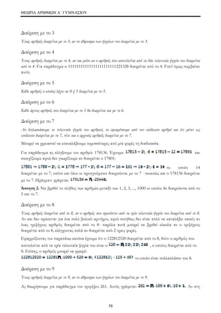 ΘΕΩΡΙΑ ΑΡΙΘΜΩΝ Α΄ ΓΥΜΝΑΣΙΟΥ 
Διαίρεση με το 3 
Ένας αριθμός διαιρείται με το 3, αν το άθροισμα των ψηφίων του διαιρείται με το 3. 
Διαίρεση με το 4 
Ένας αριθμός διαιρείται με το 4, αν και μόνο αν ο αριθμός που αποτελείται από τα δύο τελευταία ψηφία του διαιρείται 
από το 4. Για παράδειγμα ο 11111111111111111111111221328 διαιρείται από το 4. Γιατί όμως συμβαίνει 
αυτό; 
Διαίρεση με το 5 
Κάθε αριθμός ο οποίος λήγει σε 0 ή 5 διαιρείται με το 5. 
Διαίρεση με το 6 
Κάθε άρτιος αριθμός που διαιρείται με το 3 θα διαιρείται και με το 6. 
Διαίρεση με το 7 
Αν διπλασιάσουμε το τελευταίο ψηφίο του αριθμού, το αφαιρέσουμε από τον υπόλοιπο αριθμό και ότι μένει ως 
υπόλοιπο διαιρείται με το 7, τότε και ο αρχικός αριθμός διαιρείται με το 7. 
Μπορεί να χρειαστεί να επαναλάβουμε περισσότερες από μία φορές τη διαδικασία. 
Για παράδειγμα ας ελέγξουμε τον αριθμό: 178136. Έχουμε: και 
συνεχίζουμε αφού δεν γνωρίζουμε αν διαιρείται ο 17801: 
79 
το οποίο 14 
διαιρείται με το 7, οπότε και όλοι οι προηγούμενοι διαιρούνται με το 7 · συνεπώς και ο 178136 διαιρείται 
με το 7. Πράγματι γράφεται: 
Άσκηση 2. Να βρεθεί το πλήθος των αριθμών μεταξύ των 1, 2, 3, ..., 1000 οι οποίοι δε διαιρούνται από το 
5 και το 7. 
Διαίρεση με το 8 
Ένας αριθμός διαιρείται από το 8, αν ο αριθμός που προκύπτει από τα τρία τελευταία ψηφία του διαιρείται από το 8. 
Αν και δεν πρόκειται για ένα πολύ βολικό κριτήριο, αφού συνήθως δεν είναι απλό να καταλάβει κανείς αν 
ένας τριψήφιος αριθμός διαιρείται από το 8· παρόλα αυτά μπορεί να βρεθεί εύκολα αν ο τριψήφιος 
διαιρείται από το 8, ελέγχοντας απλά αν διαιρείται από 2 τρεις φορές. 
Εφαρμόζοντας τον παραπάνω κανόνα έχουμε ότι ο 122812520 διαιρείται από το 8, διότι ο αριθμός που 
αποτελείται από τα τρία τελευταία ψηφία του είναι ο , ο οποίος διαιρείται από το 
8. Επίσης, ο αριθμός μπορεί να γραφεί: 
το οποίο είναι πολλαπλάσιο του 8. 
Διαίρεση με το 9 
Ένας αριθμός διαιρείται με το 9, αν το άθροισμα των ψηφίων του διαιρείται με το 9. 
Ας θεωρήσουμε για παράδειγμα τον τριφήψιο 261. Αυτός γράφεται: Αν στη 
 