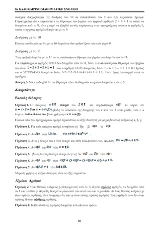 8o ΚΑΛΟΚΑΙΡΙΝΟ ΜΑΘΗΜΑΤΙΚΟ ΣΧΟΛΕΙΟ 
συνέχεια διαχωρίσουμε τις δυνάμεις του 10 σε πολλαπλάσια του 9 συν ό,τι περισσεύει έχουμε: 
Παρατηρούμε ότι « περισσεύει » το άθροισμα των ψηφίων του αρχικού αριθμού: 2 + 6 + 1 το οποίο αν 
διαιρείται από το 9, τότε μπορεί να εξαχθεί κοινός παράγοντας στην προηγούμενη ισότητα ο αριθμός 9, 
οπότε ο αρχικός αριθμός διαιρείται με το 9. 
Διαίρεση με το 10 
Εύκολα αποδεικνύεται ότι με το 10 διαιρούνται όσοι αριθμοί έχουν τελευταίο ψηφίο 0. 
Διαίρεση με το 11 
Ένας αριθμός διαιρείται με το 11, αν το εναλλασσόμενο άθροισμα των ψηφίων του διαιρείται από το 11. 
Για παράδειγμα ο αριθμός 12321 δεν διαιρείται από το 11, διότι το εναλλασσόμενο άθροισμα των ψηφίων 
του είναι: ενώ ο αριθμός 16335 διαιρείται, διότι: 1 – 6 + 3 – 3 + 5 = 0. Ομοίως 
και ο 57729364583 διαιρείται διότι: 5-7+7-2+9-3+6-4+5-8+3 = 11 . Γιατί όμως λειτουργεί αυτό το 
κριτήριο; 
Άσκηση 3. Να αποδειχθεί ότι το άθροισμα πέντε διαδοχικών ακεραίων διαιρείται από το 5. 
Διαιρετότητα 
Βασικές ιδιότητες 
Ορισμός 1. Ο ακέραιος διαιρεί τον και συμβολίζουμε αν ισχύει ότι 
δηλαδή το υπόλοιπο της διαίρεσης του α από τον β είναι μηδέν, τότε ο α 
λέγεται πολλαπλάσιο του β και γράφουμε α = πολ(β). 
Εύκολα από τον προηγούμενο ορισμό προκύπτουν οι εξής ιδιότητες για μη μηδενικούς ακέραιους α, β, γ: 
Πρόταση 1. Για κάθε ακέραιο αριθμό α ισχύουν: α) 1 α β) γ) 
Πρόταση 2. Αν τότε . 
Πρόταση 3. Αν ο β διαιρεί τον α τότε διαιρεί και κάθε πολλαπλάσιό του. Δηλαδή: 
Πρόταση 4. Αν και τότε 
Πρόταση 5. (Μεταβατική ιδιότητα διαιρετότητας) Αν και τότε 
Πρόταση 6. Αν και τότε 
Πρόταση 7. Αν τότε 
Μερικές χρήσιμες ακόμα ιδιότητες είναι οι εξής παρακάτω. 
Πρώτοι Αριθμοί 
Ορισμός 2. Ένας θετικός ακέραιος p (διαφορετικός από το 1) λέγεται πρώτος αριθμός, αν διαιρείται από 
το 1 και τον ίδιο p. Δηλαδή, διαιρείται μόνο από τον εαυτό του και τη μονάδα. Αν ένας θετικός ακέραιος p 
είναι πρώτος αριθμός, τότε θεωρούμε ότι και -p είναι επίσης πρώτος αριθμός. Ένας αριθμός που δεν είναι 
πρώτος λέγεται σύνθετος αριθμός. 
Πρόταση 8. Κάθε σύνθετος αριθμός διαιρείται από κάποιον πρώτο. 
80 
 