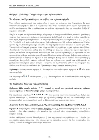 ΘΕΩΡΙΑ ΑΡΙΘΜΩΝ Α΄ ΓΥΜΝΑΣΙΟΥ 
Θεώρημα : (Ευκλείδης). Υπάρχει άπειρο πλήθος πρώτων αριθμών. 
Το κόσκινο του Ερατοσθένη και το πλήθος των πρώτων αριθμών 
Ένας τρόπος προσδιορισμού των πρώτων είναι η χρήση του «Κόσκινου του Ερατοσθένη». Σε αυτό 
τοποθετείς τους αριθμούς από το 1 έως και τον ν που θέλεις να ελέγξεις ποιοι πρώτοι περιέχονται και 
αρχίζεις και διαγράφεις όλα τα πολλαπλάσια των πρώτων που συναντάς. Δες και το σχολικό βιβλίο Α΄ 
γυμνασίου σελίδα 29. 
Παρότι το πλήθος των πρώτων είναι άπειρο, σύμφωνα με το θεώρημα του Ευκλείδη, εντούτοις η κατανομή 
τους δεν είναι ομοιόμορφη ανάμεσα στους ακεραίους. Δηλαδή, ενώ στην αρχή οι πρώτοι εμφανίζονται 
πολύ συχνά, στη συνέχεια «αραιώνουν». Για παράδειγμα στους πρώτους 20 ακεραίους οι 2, 3, 5, 7, 11, 13, 
17, 19, δηλαδή οι 8 από αυτούς είναι πρώτοι. Ενώ, ανάμεσα στους 100 πρώτους ακέραιους οι 23 είναι 
πρώτοι, δηλαδή ποσοστό μικρότερο από 25%, ενώ στην πρώτη εικοσάδα ακεραίων οι πρώτοι ήταν 40%. 
Το ποσοστό αυτό διαρκώς μικραίνει καθώς ελέγχουμε όλο και μεγαλύτερο πλήθος πρώτων. Αυτό βέβαια, 
«διαισθητικά» φαίνεται λογικό καθώς όσο στο πλήθος των ακεραίων εισέρχονται περισσότεροι πρώτοι 
αριθμοί, οι σύνθετοι που προκύπτουν από αυτούς θα είναι όλο και περισσότεροι, με την έννοια ότι από 
περισσότερους πρώτους μπορούμε να φτιάξουμε πολύ περισσότερους σύνθετους. Υπάρχει όμως τρόπος να 
προσδιορίσουμε το πλήθος των πρώτων σε ένα διάστημα; Εκτός από το κόσκινο του Ερατοσθένη ή 
οποιαδήποτε άλλη μέθοδο εύρεσης αναλυτικά όλων των πρώτων – που φυσικά είναι πολύ δύσκολο να 
βρεθούν για οποιοδήποτε μεγάλο ακέραιο – υπάρχουν και προσεγγιστικές μέθοδοι προσδιορισμού του 
πλήθους τους. Εκτός από το κόσκινο του Ερατοσθένη ας δούμε μερικούς ακόμα τρόπους. 
Πρόταση 9. Αν ένας φυσικός αριθμός δε διαιρείται από κανένα πρώτο αριθμό τότε είναι 
πρώτος αριθμός. 
Για παράδειγμα και οι πρώτοι 2, 3, 5, 7 δεν διαιρούν το 53, το οποίο επομένως είναι πρώτος 
αριθμός. 
Το θεμελιώδες θεώρημα της Αριθμητικής 
Θεώρημα: Κάθε φυσικός αριθμός μπορεί να γραφεί κατά μοναδικό τρόπο ως γινόμενο 
πρώτων αριθμών, αν δε ληφθεί υπόψη η σειρά των παραγόντων. 
Για παράδειγμα ο αριθμός έχει πρώτους παράγοντες τους αριθμούς 3, 5, 5 και 
εφόσον αγνοήσουμε τη διαφορετική σειρά με την οποία μπορούμε να τους πολλαπλασιάσουμε, τότε 
έχουμε μοναδική γραφή του αριθμού αυτού με βάση αυτούς τους πρώτους παράγοντες. 
Ελάχιστο Κοινό Πολλαπλάσιο (Ε.Κ.Π.) και Μέγιστος Κοινός Διαιρέτης (Μ.Κ.Δ.) 
Ορισμός 3. Ένας ακέραιος δ λέγεται κοινός διαιρέτης των α, β, όταν είναι διαιρέτης του α και του β. Ο 
αριθμός 1 είναι πάντα διαιρέτης ενός ακεραίου, άρα αποτελεί πάντα κοινό διαιρέτη οποιωνδήποτε 
ακεραίων α και β. 
Αν ένας τουλάχιστον από τους δύο ακέραιους α, β είναι μη μηδενικός και μεγαλύτερος του 1, τότε θα έχει 
και διαιρέτες μεγαλύτερους του 1 που σύμφωνα με την παραπάνω πρόταση θα είναι πεπερασμένοι στο 
πλήθος. Συνεπώς θα υπάρχει ο μεγαλύτερος από αυτούς. 
81 
 