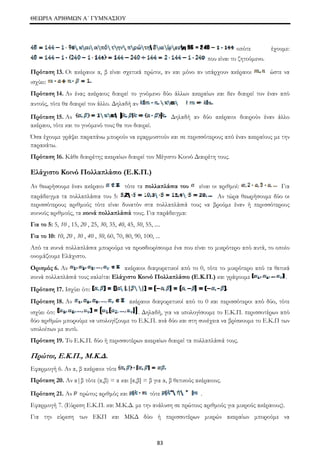 ΘΕΩΡΙΑ ΑΡΙΘΜΩΝ Α΄ ΓΥΜΝΑΣΙΟΥ 
83 
οπότε έχουμε: 
που είναι το ζητούμενο. 
Πρόταση 13. Οι ακέραιοι α, β είναι σχετικά πρώτοι, αν και μόνο αν υπάρχουν ακέραιοι ώστε να 
ισχύει: 
Πρόταση 14. Αν ένας ακέραιος διαιρεί το γινόμενο δύο άλλων ακεραίων και δεν διαιρεί τον έναν από 
αυτούς, τότε θα διαιρεί τον άλλο. Δηλαδή αν 
Πρόταση 15. Αν Δηλαδή αν δύο ακέραιοι διαιρούν έναν άλλο 
ακέραιο, τότε και το γινόμενό τους θα τον διαιρεί. 
Όσα έχουμε γράψει παραπάνω μπορούν να εφαρμοστούν και σε περισσότερους από έναν ακεραίους με την 
παρακάτω. 
Πρόταση 16. Κάθε διαιρέτης ακεραίων διαιρεί τον Μέγιστο Κοινό Διαιρέτη τους. 
Ελάχιστο Κοινό Πολλαπλάσιο (Ε.Κ.Π.) 
Αν θεωρήσουμε έναν ακέραιο τότε τα πολλαπλάσια του είναι οι αριθμοί: Για 
παράδειγμα τα πολλαπλάσια του 5: Αν τώρα θεωρήσουμε δύο οι 
περισσότερους αριθμούς τότε είναι δυνατόν στα πολλαπλάσιά τους να βρούμε έναν ή περισσότερους 
κοινούς αριθμούς, τα κοινά πολλαπλάσιά τους. Για παράδειγμα: 
Για το 5: 5, 10 , 15, 20 , 25, 30, 35, 40, 45, 50, 55, .... 
Για το 10: 10, 20 , 30 , 40 , 50, 60, 70, 80, 90, 100, ... 
Από τα κοινά πολλαπλάσια μπορούμε να προσδιορίσουμε ένα που είναι το μικρότερο από αυτά, το οποίο 
ονομάζουμε Ελάχιστο. 
Ορισμός 6. Αν ακέραιοι διαφορετικοί από το 0, τότε το μικρότερο από τα θετικά 
κοινά πολλαπλάσιά τους καλείται Ελάχιστο Κοινό Πολλαπλάσιο (Ε.Κ.Π.) και γράφουμε . 
Πρόταση 17. Ισχύει ότι: 
Πρόταση 18. Αν ακέραιοι διαφορετικοί από το 0 και περισσότεροι από δύο, τότε 
ισχύει ότι: . Δηλαδή, για να υπολογίσουμε το Ε.Κ.Π. περισσοτέρων από 
δύο αριθμών μπορούμε να υπολογίζουμε το Ε.Κ.Π. ανά δύο και στη συνέχεια να βρίσκουμε το Ε.Κ.Π των 
υπολοίπων με αυτό. 
Πρόταση 19. Το Ε.Κ.Π. δύο ή περισσοτέρων ακεραίων διαιρεί τα πολλαπλάσιά τους. 
Πρώτοι, Ε.Κ.Π., Μ.Κ.Δ. 
Εφαρμογή 6. Αν α, β ακέραιοι τότε 
Πρόταση 20. Αν α|β τότε (α,β) = α και [α,β] = β για α, β θετικούς ακέραιους. 
Πρόταση 21. Αν πρώτος αριθμός και τότε . 
Εφαρμογή 7. (Εύρεση Ε.Κ.Π. και Μ.Κ.Δ. με την ανάλυση σε πρώτους αριθμούς για μικρούς ακέραιους). 
Για την εύρεση των ΕΚΠ και ΜΚΔ δύο ή περισσοτέρων μικρών ακεραίων μπορούμε να 
 