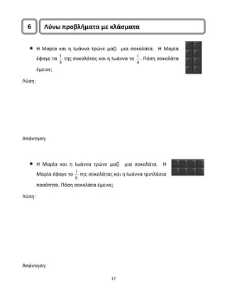 6 Λύνω προβλήματα με κλάσματα 
• Η Μαρία και η Ιωάννα τρώνε μαζί μια σοκολάτα. Η Μαρία 
17 
έφαγε τα 1 
8 
της σοκολάτας και η Ιωάννα το 1 
4 
. Πόση σοκολάτα 
έμεινε; 
Λύση: 
Απάντηση: 
• Η Μαρία και η Ιωάννα τρώνε μαζί μια σοκολάτα. Η 
Μαρία έφαγε το 1 
8 
της σοκολάτας και η Ιωάννα τριπλάσια 
ποσότητα. Πόση σοκολάτα έμεινε; 
Λύση: 
Απάντηση: 
 