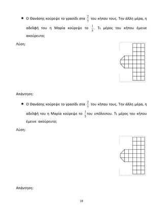 • Ο Θανάσης κούρεψε το γρασίδι στα 2 
18 
7 
του κήπου τους. Την άλλη μέρα, η 
αδελφή του η Μαρία κούρεψε το 1 
5 
. Τι μέρος του κήπου έμεινε 
ακούρευτο; 
Λύση: 
Απάντηση: 
• Ο Θανάσης κούρεψε το γρασίδι στα 2 
7 
του κήπου τους. Την άλλη μέρα, η 
αδελφή του η Μαρία κούρεψε το 1 
5 
του υπόλοιπου. Τι μέρος του κήπου 
έμεινε ακούρευτο; 
Λύση: 
Απάντηση: 
 