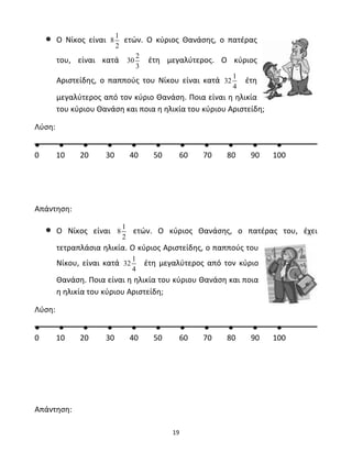 19 
• Ο Νίκος είναι 8 1 
2 
ετών. Ο κύριος Θανάσης, ο πατέρας 
του, είναι κατά 30 2 
3 
έτη μεγαλύτερος. Ο κύριος 
Αριστείδης, ο παππούς του Νίκου είναι κατά 32 1 
4 
έτη 
μεγαλύτερος από τον κύριο Θανάση. Ποια είναι η ηλικία 
του κύριου Θανάση και ποια η ηλικία του κύριου Αριστείδη; 
Λύση: 
● ● ● ● ● ● ● ● ● ● ● 
0 10 20 30 40 50 60 70 80 90 100 
Απάντηση: 
• Ο Νίκος είναι 8 1 
2 
ετών. Ο κύριος Θανάσης, ο πατέρας του, έχει 
τετραπλάσια ηλικία. Ο κύριος Αριστείδης, ο παππούς του 
Νίκου, είναι κατά 32 1 
4 
έτη μεγαλύτερος από τον κύριο 
Θανάση. Ποια είναι η ηλικία του κύριου Θανάση και ποια 
η ηλικία του κύριου Αριστείδη; 
Λύση: 
● ● ● ● ● ● ● ● ● ● ● 
0 10 20 30 40 50 60 70 80 90 100 
Απάντηση: 
 