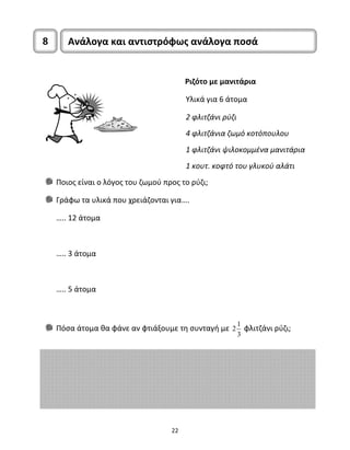 8 Ανάλογα και αντιστρόφως ανάλογα ποσά 
22 
Ριζότο με μανιτάρια 
Υλικά για 6 άτομα 
2 φλιτζάνι ρύζι 
4 φλιτζάνια ζωμό κοτόπουλου 
1 φλιτζάνι ψιλοκομμένα μανιτάρια 
1 κουτ. κοφτό του γλυκού αλάτι 
Ποιος είναι ο λόγος του ζωμού προς το ρύζι; 
Γράφω τα υλικά που χρειάζονται για…. 
….. 12 άτομα 
….. 3 άτομα 
….. 5 άτομα 
Πόσα άτομα θα φάνε αν φτιάξουμε τη συνταγή με 2 1 
3 
φλιτζάνι ρύζι; 
 