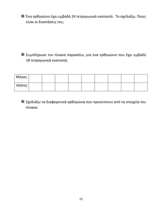 Ένα ορθογώνιο έχει εμβαδό 24 τετραγωνικά εκατοστά. Το σχεδιάζω. Ποιες 
είναι οι διαστάσεις του; 
Συμπλήρωσε τον πίνακα παρακάτω, για ένα ορθογώνιο που έχει εμβαδό 
18 τετραγωνικά εκατοστά. 
23 
Μήκος 
πλάτος 
Σχεδιάζω τα διαφορετικά ορθογώνια που προκύπτουν από τα στοιχεία του 
πίνακα. 
 
