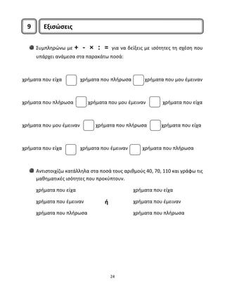 Συμπληρώνω με + ‐ × : = για να δείξεις με ισότητες τη σχέση που 
υπάρχει ανάμεσα στα παρακάτω ποσά: 
χρήματα που είχα χρήματα που πλήρωσα χρήματα που μου έμειναν 
χρήματα που πλήρωσα χρήματα που μου έμειναν χρήματα που είχα 
χρήματα που μου έμειναν χρήματα που πλήρωσα χρήματα που είχα 
χρήματα που είχα χρήματα που έμειναν χρήματα που πλήρωσα 
Αντιστοιχίζω κατάλληλα στα ποσά τους αριθμούς 40, 70, 110 και γράφω τις 
μαθηματικές ισότητες που προκύπτουν. 
χρήματα που είχα 
χρήματα που έμειναν 
χρήματα που πλήρωσα 
24 
χρήματα που είχα 
χρήματα που έμειναν 
χρήματα που πλήρωσα 
9 Εξισώσεις 
ή 
 