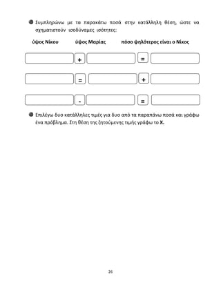 Συμπληρώνω με τα παρακάτω ποσά στην κατάλληλη θέση, ώστε να 
σχηματιστούν ισοδύναμες ισότητες: 
ύψος Νίκου ύψος Μαρίας πόσο ψηλότερος είναι ο Νίκος 
+ = 
= + 
Επιλέγω δυο κατάλληλες τιμές για δυο από τα παραπάνω ποσά και γράφω 
ένα πρόβλημα. Στη θέση της ζητούμενης τιμής γράφω το Χ. 
26 
‐ 
= 
 