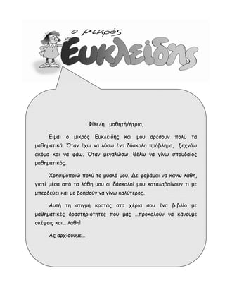 Φίλε/η μαθητή/ήτρια, 
Είμαι ο μικρός Ευκλείδης και μου αρέσουν πολύ τα 
μαθηματικά. Όταν έχω να λύσω ένα δύσκολο πρόβλημα, ξεχνάω 
ακόμα και να φάω. Όταν μεγαλώσω, θέλω να γίνω σπουδαίος 
μαθηματικός. 
Χρησιμοποιώ πολύ το μυαλό μου. Δε φοβάμαι να κάνω λάθη, 
γιατί μέσα από τα λάθη μου οι δάσκαλοί μου καταλαβαίνουν τι με 
μπερδεύει και με βοηθούν να γίνω καλύτερος. 
Αυτή τη στιγμή κρατάς στα χέρια σου ένα βιβλίο με 
μαθηματικές δραστηριότητες που μας …προκαλούν να κάνουμε 
σκέψεις και… λάθη! 
Ας αρχίσουμε… 
 