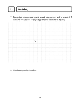 11 Ο κύκλος 
• Βρίσκω όσα περισσότερα σημεία μπορώ που απέχουν από το σημείο Κ 5 
εκατοστά του μέτρου. Τι σχήμα σχηματίζεται από αυτά τα σημεία; 
33 
• Δίνω έναν ορισμό του κύκλου. 
 