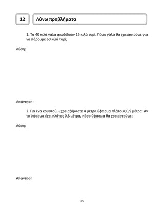 12 Λύνω προβλήματα 
1. Τα 40 κιλά γάλα αποδίδουν 15 κιλά τυρί. Πόσο γάλα θα χρειαστούμε για 
να πάρουμε 60 κιλά τυρί; 
35 
Λύση: 
Απάντηση: 
2. Για ένα κουστούμι χρειαζόμαστε 4 μέτρα ύφασμα πλάτους 0,9 μέτρα. Αν 
το ύφασμα έχει πλάτος 0,8 μέτρα, πόσο ύφασμα θα χρειαστούμε; 
Λύση: 
Απάντηση: 
 