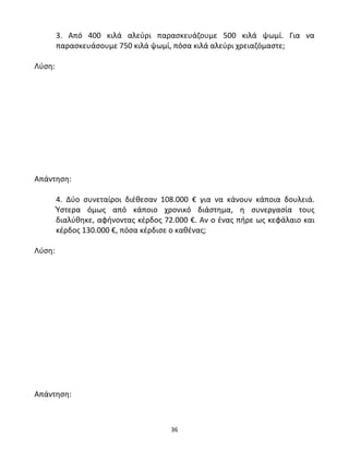 3. Από 400 κιλά αλεύρι παρασκευάζουμε 500 κιλά ψωμί. Για να 
παρασκευάσουμε 750 κιλά ψωμί, πόσα κιλά αλεύρι χρειαζόμαστε; 
36 
Λύση: 
Απάντηση: 
4. Δύο συνεταίροι διέθεσαν 108.000 € για να κάνουν κάποια δουλειά. 
Ύστερα όμως από κάποιο χρονικό διάστημα, η συνεργασία τους 
διαλύθηκε, αφήνοντας κέρδος 72.000 €. Αν ο ένας πήρε ως κεφάλαιο και 
κέρδος 130.000 €, πόσα κέρδισε ο καθένας; 
Λύση: 
Απάντηση: 
 
