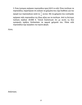 5. Ένας έμπορος αγόρασε πορτοκάλια προς 0,8 € το κιλό. Όταν πούλησε τα 
πορτοκάλια, παρατήρησε ότι αύξησε τα χρήματα που είχε διαθέσει για την 
αγορά των πορτοκαλιών κατά τα 3 
4 
37 
αυτών. Με τα χρήματα που εισέπραξε 
αγόρασε πάλι πορτοκάλια της ίδιας αξίας και τα πούλησε. Από τη δεύτερη 
πώληση κέρδισε 20.000 €. Τελικά διαπίστωσε ότι με αυτές τις δύο 
εμπορικές πράξεις διπλασίασε τα αρχικά χρήματά του. Πόσα κιλά 
πορτοκάλια είχε αγοράσει την πρώτη φορά; 
Λύση: 
Απάντηση: 
 
