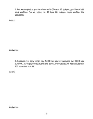 6. Ένα κτηνοτρόφος, για να ταΐσει τα 20 ζώα του 15 ημέρες, χρειάζεται 500 
κιλά κριθάρι. Για να ταΐσει τα 30 ζώα 20 ημέρες, πόσο κριθάρι θα 
χρειαστεί; 
38 
Λύση: 
Απάντηση: 
7. Κάποιος έχει στην τσέπη του 2.200 € σε χαρτονομίσματα των 100 € και 
των50 €. Αν τα χαρτονομίσματα στο σύνολό τους είναι 30, πόσα είναι των 
100 και πόσα των 50; 
Λύση: 
Απάντηση: 
 