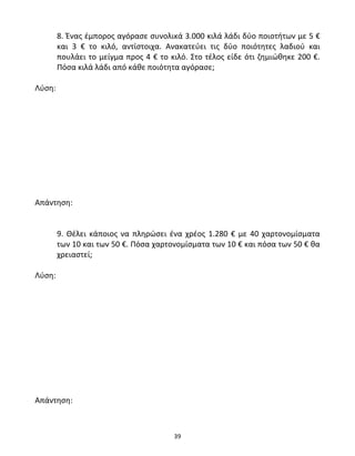 8. Ένας έμπορος αγόρασε συνολικά 3.000 κιλά λάδι δύο ποιοτήτων με 5 € 
και 3 € το κιλό, αντίστοιχα. Ανακατεύει τις δύο ποιότητες λαδιού και 
πουλάει το μείγμα προς 4 € το κιλό. Στο τέλος είδε ότι ζημιώθηκε 200 €. 
Πόσα κιλά λάδι από κάθε ποιότητα αγόρασε; 
39 
Λύση: 
Απάντηση: 
9. Θέλει κάποιος να πληρώσει ένα χρέος 1.280 € με 40 χαρτονομίσματα 
των 10 και των 50 €. Πόσα χαρτονομίσματα των 10 € και πόσα των 50 € θα 
χρειαστεί; 
Λύση: 
Απάντηση: 
 
