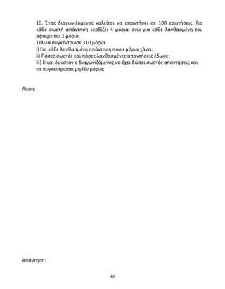 10. Ένας διαγωνιζόμενος καλείται να απαντήσει σε 100 ερωτήσεις. Για 
κάθε σωστή απάντηση κερδίζει 4 μόρια, ενώ για κάθε λανθασμένη του 
αφαιρείται 1 μόριο. 
Τελικά συγκέντρωσε 310 μόρια. 
i) Για κάθε λανθασμένη απάντηση πόσα μόρια χάνει; 
ii) Πόσες σωστές και πόσες λανθασμένες απαντήσεις έδωσε; 
iii) Είναι δυνατόν ο διαγωνιζόμενος να έχει δώσει σωστές απαντήσεις και 
να συγκεντρώσει μηδέν μόρια; 
40 
Λύση: 
Απάντηση: 
 