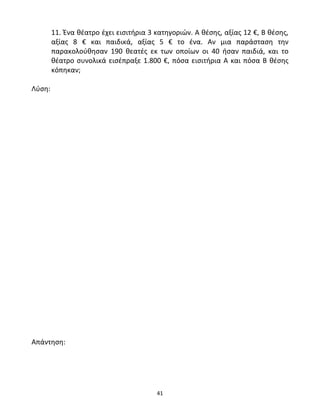11. Ένα θέατρο έχει εισιτήρια 3 κατηγοριών. Α θέσης, αξίας 12 €, Β θέσης, 
αξίας 8 € και παιδικά, αξίας 5 € το ένα. Αν μια παράσταση την 
παρακολούθησαν 190 θεατές εκ των οποίων οι 40 ήσαν παιδιά, και το 
θέατρο συνολικά εισέπραξε 1.800 €, πόσα εισιτήρια Α και πόσα Β θέσης 
κόπηκαν; 
41 
Λύση: 
Απάντηση: 
 