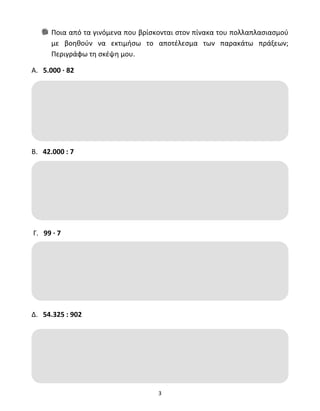 Ποια από τα γινόμενα που βρίσκονται στον πίνακα του πολλαπλασιασμού 
με βοηθούν να εκτιμήσω το αποτέλεσμα των παρακάτω πράξεων; 
Περιγράφω τη σκέψη μου. 
3 
Α. 5.000 ∙ 82 
Β. 42.000 : 7 
Γ. 99 ∙ 7 
Δ. 54.325 : 902 
 