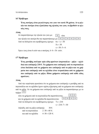 ΤΟ ΠΡΟΒΛΗΜΑ 133 
16ο Πρόβλημα 
Ένας πατέρας είναι μεγαλύτερος του γιου του κατά 30 χρόνια. Αν η ηλι- 
κία του πατέρα είναι εξαπλάσια της ηλικίας του γιου, να βρεθούν οι ηλι- 
κίες τους. 
Λύση 
Αν παραστήσουμε την ηλικία του γιου με: x , τότε 
την ηλικία του πατέρα θα την παραστήσουμε με: x x x x x x 
Από τα δεδομένα του προβλήματος έχουμε: 6x − x = 30 
5x = 30 
x = 30 :5 = 6 
Άρα ο γιος είναι 6 ετών και ο πατέρας 6 ⋅ 6 = 36 ετών. 
17ο Πρόβλημα 
Ένας μανάβης πούλησε τρία είδη φρούτων (πορτοκάλια – μήλα – αχλά- 
δια) και εισέπραξε 210 €. Τα χρήματα που εισέπραξε από τα πορτοκάλια 
είναι διπλάσια από τα χρήματα που εισέπραξε από τα μήλα και τα χρή- 
ματα που εισέπραξε από τα αχλάδια είναι τετραπλάσια από τα χρήματα 
που εισέπραξε από τα μήλα. Πόσα χρήματα εισέπραξε από κάθε είδος 
φρούτων; 
Λύση 
Από την εκφώνηση προκύπτει ότι τα χρήματα που εισέπραξε ο μανάβης από τα 
πορτοκάλια και τα αχλάδια έχουν σχέση εξάρτησης από τα χρήματα που εισέπραξε 
από τα μήλα. Αν τα χρήματα που εισέπραξε από τα μήλα τα παραστήσουμε με το 
σχήμα: x 
τότε τα χρήματα από τα πορτοκάλια θα παριστάνονται: x x 
και τα χρήματα από τα αχλάδια θα παριστάνονται: x x x x 
Από τα δεδομένα του προβλήματος έχουμε: 7x = 210 
x = 210 : 7 = 30 
Δηλαδή, από τα μήλα εισέπραξε 30 €. 
από τα πορτοκάλια 2 ⋅30 = 60 €. 
και από τα αχλάδια 4 ⋅30 =120 €. 
 