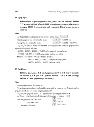 134 Μεθοδολογία Λύσης Αριθμητικών Προβλημάτων 
18ο Πρόβλημα 
Τρία αδέλφια κληρονόμησαν από τους γονείς τους το ποσό των 330.000 
€. Ο μεσαίος αδελφός πήρε 40.000 € περισσότερα από το μεγαλύτερο και 
ο μικρός 40.000 € περισσότερα από το μεσαίο. Πόσα χρήματα πήρε ο 
καθένας; 
Λύση 
Αν παραστήσουμε το μερίδιο του πρώτου με το σχήμα x 
τότε το μερίδιο του δεύτερου θα είναι: x + 40.000 € και 
το μερίδιο του τρίτου θα είναι: x + 40.000 € + 40.000 €. 
Δηλαδή, αν από το ποσό των 330.000 € αφαιρεθούν τα επιπλέον χρήματα που 
πήραν οι δύο μικροί αδελφοί, 
40.000 + 40.000 + 40.000 =120.000 , τότε το ποσό που απέμεινε 
330.000 −120.000 = 210.000 , μοιράζεται σε τρία ίσα μέρη. 
Οπότε: 210.000 :3 = 70.000 € πήρε ο πρώτος 
70.000 + 40.000 =110.000 € πήρε ο δεύτερος και 
70.000 + 80.000 =150.000 € πήρε ο τρίτος. 
19ο Πρόβλημα 
Τέσσερις φίλοι, οι Α, Β, Γ και Δ, έχουν μαζί 500 €. Ο Γ έχει 10 € λιγότε- 
ρα από τον Β, ο Δ έχει 20 € λιγότερα από τον Γ και ο Α 50 € λιγότερα 
από τον Δ. Πόσα χρήματα έχει ο καθένας; 
Λύση 
Από την εκφώνηση βλέπουμε ότι: 
Τα χρήματα του Α έχουν σχέση εξάρτησης από τα χρήματα του Δ, του Δ από τα 
χρήματα του Γ και του Γ από τα χρήματα του Β. 
Δηλαδή, τα χρήματα των Α, Δ, Γ εξαρτώνται από τα χρήματα του Β. 
Αν λοιπόν τα χρήματα του Β τα παραστήσουμε με το σχήμα: x 
τότε τα χρήματα του Γ θα είναι x – 10 € 
του Δ θα είναι x – 10–20 € 
και του Α θα είναι x – 10–20–50 € 
 
