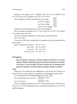 ΤΟ ΠΡΟΒΛΗΜΑ 135 
Δηλαδή, αν τα χρήματα του Γ αυξηθούν κατά 10 € του Δ αυξηθούν κατά 
10 + 20 = 30 € και του Α αυξηθούν κατά 10 + 20 + 50 = 80 € 
Τότε τα χρήματα του Β θα παριστάνονται με το σχήμα x 
του Γ με το σχήμα x 
του Δ με το σχήμα x 
και του Α με το σχήμα x 
Δηλαδή, οι τέσσερις φίλοι θα έχουν το ίδιο ποσό χρημάτων. 
Όμως η αύξηση των χρημάτων των Γ, Δ και Α κατά 10 + 30 + 80 =120 αυξάνει 
και το αρχικό ποσό κατά 120. 
Έτσι το συνολικό ποσό χρημάτων που θα έπρεπε να μοιραστεί είναι: 
500 +120 = 620 €. 
Το ποσό των 620 € είναι τετραπλάσιο των χρημάτων του Β όπως προκύπτει και 
από το σχήμα . 
Οπότε: τα χρήματα του Β είναι 620 : 4 =155 € 
του Γ είναι 155 −10 =145 € 
του Δ είναι 155 − 30 =125 € 
και του Α είναι 155 − 80 = 75 €. 
20ο Πρόβλημα 
Τρία αυτοκίνητα διέτρεξαν συνολικά απόσταση 4.578 Km. Το πρώτο 
διέτρεξε 328 Km περισσότερα από τα διπλάσια χιλιόμετρα που διέτρεξε 
το δεύτερο. Το τρίτο διέτρεξε 235 Km λιγότερα από τα διπλάσια χιλιό- 
μετρα που διέτρεξε το δεύτερο. Πόσα χιλιόμετρα διέτρεξε το καθένα: 
Λύση 
Σύμφωνα με την εκφώνηση του προβλήματος τα χιλιόμετρα που διέτρεξαν τα 
αυτοκίνητα α και γ έχουν σχέση με τα χιλιόμετρα που διέτρεξε το αυτοκίνητο β. 
Αν τα χιλιόμετρα του β τα παραστήσουμε με το σχήμα x 
Τότε τα χιλιόμετρα του α θα είναι: x x +328Km 
και του γ θα είναι: x x –235Km 
Από την παράσταση βλέπουμε ότι, αν το α αυτοκίνητο διέτρεxε 328 Km λιγό- 
τερα και το γ 235 Km περισσότερα, από τα διπλάσια χιλιόμετρα του β, τότε όλα 
μαζί θα διέτρεχαν: 
 