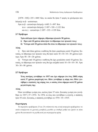 136 Μεθοδολογία Λύσης Αριθμητικών Προβλημάτων 
(4578 − 328) + 235 = 4485 Km, τα οποία θα ήσαν 5 φορές τα χιλιόμετρα που 
διέτρεξε το β – αυτοκίνητο. 
Άρα το β – αυτοκίνητο διέτρεξε 4.485:5 = 897 Km. 
το α – αυτοκίνητο διέτρεξε 2 ⋅897 + 328 = 2.122 Κm 
και το γ – αυτοκίνητο 2 ⋅897 − 235 =1.559 Km. 
21ο Πρόβλημα 
Τρία αδέλφια έχουν σήμερα, άθροισμα ηλικιών 50 χρόνια. 
i) Πριν από 10 χρόνια πόσο ήταν το άθροισμα των ηλικιών τους; 
ii) Ύστερα από 10 χρόνια πόσο θα είναι το άθροισμα των ηλικιών τους; 
Λύση 
i) Πριν από δέκα χρόνια ο καθένας θα ήταν μικρότερος κατά 10 χρόνια. Συ- 
νεπώς, το άθροισμα των ηλικιών τους θα ήταν κατά 10 +10 +10 = 30 χρόνια λιγό- 
τερο. Άρα 50 − 30 = 20 χρόνια. 
ii) Ύστερα από 10 χρόνια ο καθένας θα έχει μεγαλώσει κατά 10 χρόνια. Συ- 
νεπώς, το άθροισμα των ηλικιών τους θα έχει αυξηθεί κατά 10 +10 +10 = 30 . Άρα 
50 + 30 = 80 χρόνια. 
22ο Πρόβλημα 
Ένας πατέρας γεννήθηκε το 1937 και έχει σήμερα (το έτος 2005) κόρη 
κατά 37 χρόνια μικρότερή του. Πότε γεννήθηκε η κόρη του; Πότε γεν- 
νήθηκε ο παππούς της κόρης του, ο οποίος είναι σήμερα κατά 55 χρόνια 
μεγαλύτερός της; 
Λύση 
Όταν γεννήθηκε η κόρη του, εκείνος ήταν 37 ετών. Συνεπώς η κόρη του γεννή- 
θηκε το 1937 + 37 =1974 . Το 1974, το έτος που γεννήθηκε η εγγονή, ο παππούς 
ήταν 55 ετών. Συνεπώς, ο παππούς γεννήθηκε το 1974 − 55 =1919 . 
Παρατήρηση 
Τα παρακάτω προβλήματα 23 και 24 εντάσσονται στη γενική κατηγορία προβλημάτων τα 
οποία αναφέρονται σε χρονικές μεταβολές μεγεθών με σταθερό ρυθμό και ζητούν σε πόσα 
χρόνια θα ικανοποιούν τα μεγέθη αυτά μια συγκεκριμένη σχέση. 
 