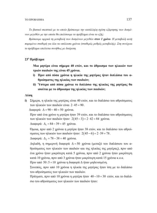 ΤΟ ΠΡΟΒΛΗΜΑ 137 
Το βασικό σκεπτικό με το οποίο βρίσκουμε την κατάλληλη σχέση εξάρτησης των δοσμέ- 
νων μεγεθών με την οποία θα επιλύσουμε το πρόβλημα είναι το εξής: 
Βρίσκουμε αρχικά τη μεταβολή των δοσμένων μεγεθών στον 1 χρόνο. Η μεταβολή αυτή 
παραμένει σταθερή για όλα τα υπόλοιπα χρόνια (σταθερός ρυθμός μεταβολής). Στη συνέχεια 
το πρόβλημα επιλύεται συνήθως με διαίρεση. 
23ο Πρόβλημα 
Μια μητέρα είναι σήμερα 40 ετών, και το άθροισμα των ηλικιών των 
τριών παιδιών της είναι 45 χρόνια. 
i) Πριν από πόσα χρόνια η ηλικία της μητέρας ήταν διπλάσια του α- 
θροίσματος της ηλικίας των παιδιών; 
ii) Ύστερα από πόσα χρόνια το διπλάσιο της ηλικίας της μητέρας θα 
ισούται με το άθροισμα της ηλικίας των παιδιών; 
Λύση 
i) Σήμερα, η ηλικία της μητέρας είναι 40 ετών, και το διπλάσιο του αθροίσματος 
των ηλικιών των παιδιών είναι 2 ⋅ 45 = 90 . 
Διαφορά: Δ = 90 − 40 = 50 χρόνια. 
Πριν από ένα χρόνο η μητέρα ήταν 39 ετών, και το διπλάσιο του αθροίσματος 
των ηλικιών των παιδιών ήταν: 2(45 − 3) = 2 ⋅ 42 = 84 χρόνια. 
Διαφορά: Δ1 = 84 − 39 = 45 χρόνια. 
Όμοια, πριν από 2 χρόνια η μητέρα ήταν 38 ετών, και το διπλάσιο του αθροί- 
σματος των ηλικιών των παιδιών ήταν: 2(45 − 6) = 2 ⋅39 = 78 . 
Διαφορά: Δ2 = 78 − 38 = 40 χρόνια. 
Δηλαδή, η σημερινή διαφορά Δ = 50 χρόνια (μεταξύ του διπλάσιου του α- 
θροίσματος των ηλικιών των παιδιών και της ηλικίας της μητέρας), πριν από 
ένα χρόνο ήταν μικρότερη κατά 5 χρόνια, πριν από 2 χρόνια ήταν μικρότερη 
κατά 10 χρόνια, πριν από 3 χρόνια ήταν μικρότερη κατά 15 χρόνια κ.ο.κ. 
Πριν από 50 :5 =10 χρόνια η διαφορά Δ ήταν μηδενισμένη. 
Συνεπώς, πριν από 10 χρόνια η ηλικία της μητέρας ήταν ίση με το διπλάσιο 
του αθροίσματος των ηλικιών των παιδιών. 
Πράγματι, πριν από 10 χρόνια η μητέρα ήταν 40 −10 = 30 ετών, και το διπλά- 
σιο του αθροίσματος των ηλικιών των παιδιών ήταν: 
 