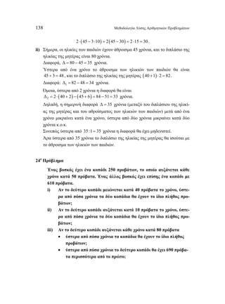 138 Μεθοδολογία Λύσης Αριθμητικών Προβλημάτων 
2 ⋅ (45 − 3⋅10) = 2(45 − 30) = 2 ⋅15 = 30 . 
ii) Σήμερα, οι ηλικίες των παιδιών έχουν άθροισμα 45 χρόνια, και το διπλάσιο της 
ηλικίας της μητέρας είναι 80 χρόνια. 
Διαφορά, Δ = 80 − 45 = 35 χρόνια. 
Ύστερα από ένα χρόνο το άθροισμα των ηλικιών των παιδιών θα είναι 
45 + 3 = 48 , και το διπλάσιο της ηλικίας της μητέρας (40 +1)⋅ 2 = 82 . 
Διαφορά: Δ1 = 82 − 48 = 34 χρόνια. 
Όμοια, ύστερα από 2 χρόνια η διαφορά θα είναι 
( ) ( ) Δ2 = 2 ⋅ 40 + 2 − 45 + 6 = 84 − 51= 33 χρόνια. 
Δηλαδή, η σημερινή διαφορά Δ = 35 χρόνια (μεταξύ του διπλάσιου της ηλικί- 
ας της μητέρας και του αθροίσματος των ηλικιών των παιδιών) μετά από ένα 
χρόνο μικραίνει κατά ένα χρόνο, ύστερα από δύο χρόνια μικραίνει κατά δύο 
χρόνια κ.ο.κ. 
Συνεπώς ύστερα από 35:1= 35 χρόνια η διαφορά θα έχει μηδενιστεί. 
Άρα ύστερα από 35 χρόνια το διπλάσιο της ηλικίας της μητέρας θα ισούται με 
το άθροισμα των ηλικιών των παιδιών. 
24ο Πρόβλημα 
Ένας βοσκός έχει ένα κοπάδι 250 προβάτων, το οποίο αυξάνεται κάθε 
χρόνο κατά 50 πρόβατα. Ένας άλλος βοσκός έχει επίσης ένα κοπάδι με 
610 πρόβατα. 
i) Αν το δεύτερο κοπάδι μειώνεται κατά 40 πρόβατα το χρόνο, ύστε- 
ρα από πόσα χρόνια τα δύο κοπάδια θα έχουν το ίδιο πλήθος προ- 
βάτων; 
ii) Αν το δεύτερο κοπάδι αυξάνεται κατά 10 πρόβατα το χρόνο, ύστε- 
ρα από πόσα χρόνια τα δύο κοπάδια θα έχουν το ίδιο πλήθος προ- 
βάτων; 
iii) Αν το δεύτερο κοπάδι αυξάνεται κάθε χρόνο κατά 80 πρόβατα 
• ύστερα από πόσα χρόνια τα κοπάδια θα έχουν το ίδιο πλήθος 
προβάτων; 
• ύστερα από πόσα χρόνια το δεύτερο κοπάδι θα έχει 690 πρόβα- 
τα περισσότερα από το πρώτο; 
 