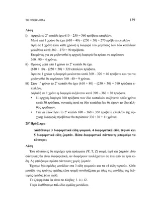 ΤΟ ΠΡΟΒΛΗΜΑ 139 
Λύση 
i) Αρχικά το 2ο κοπάδι έχει 610 – 250 = 360 πρόβατα επιπλέον. 
Μετά από 1 χρόνο θα έχει (610 – 40) – (250 + 50) = 270 πρόβατα επιπλέον 
Άρα σε 1 χρόνο (και κάθε χρόνο) η διαφορά του μεγέθους των δύο κοπαδιών 
μειώθηκε κατά 360 – 270 = 90 πρόβατα. 
Επομένως για να μηδενισθεί η αρχική διαφορά θα πρέπει να περάσουν 
360 : 90 = 4 χρόνια. 
ii) Ομοίως μετά από 1 χρόνο το 2ο κοπάδι θα έχει 
(610 + 10) – (250 + 50) = 320 επιπλέον πρόβατα. 
Άρα σε 1 χρόνο η διαφορά μειώνεται κατά 360 – 320 = 40 πρόβατα και για να 
μηδενισθεί θα περάσουν 360 : 40 = 9 χρόνια. 
iii) Στον 1ο χρόνο το 2ο κοπάδι θα έχει (610 + 80) – (250 + 50) = 390 πρόβατα ε- 
πιπλέον. 
Δηλαδή σε 1 χρόνο η διαφορά αυξάνεται κατά 390 – 360 = 30 πρόβατα. 
• Η αρχική διαφορά 360 πρόβατα των δύο κοπαδιών αυξάνεται κάθε χρόνο 
κατά 30 πρόβατα, συνεπώς ποτέ τα δύο κοπάδια δεν θα έχουν το ίδιο πλή- 
θος προβάτων. 
• Για να αποκτήσει το 2ο κοπάδι 690 – 360 = 330 πρόβατα επιπλέον της αρ- 
χικής διαφοράς προβάτων θα περάσουν 330 : 30 = 11 χρόνια. 
25ο Πρόβλημα 
Διαθέτουμε 3 διαφορετικά είδη ψωμιού, 4 διαφορετικά είδη τυριού και 
5 διαφορετικά είδη ζαμπόν. Πόσα διαφορετικά σάντουιτς μπορούμε να 
κάνουμε; 
Λύση 
Ένα σάντουιτς θα περιέχει τρία πράγματα (Ψ, Τ, Ζ) ψωμί, τυρί και ζαμπόν. Δύο 
σάντουιτς θα είναι διαφορετικά, αν διαφέρουν τουλάχιστον σε ένα από τα τρία εί- 
δη. Ας φτιάξουμε πρώτα σάντουιτς χωρίς ζαμπόν. 
Έχουμε δύο ομάδες μονάδων «τα 3 είδη ψωμιού» και τα «4 είδη τυριού». Κάθε 
μονάδα της πρώτης ομάδας (ένα ψωμί) συνδυάζεται με όλες τις μονάδες της δεύ- 
τερης ομάδας (ένα τυρί). 
Τα ζεύγη αυτά θα είναι το πλήθος 3⋅ 4 =12 . 
Τώρα διαθέτουμε πάλι δύο ομάδες μονάδων. 
 
