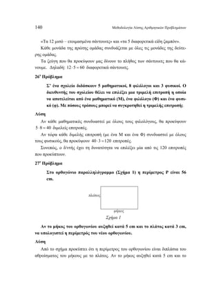 140 Μεθοδολογία Λύσης Αριθμητικών Προβλημάτων 
«Τα 12 μισό – ετοιμασμένα σάντουιτς» και «τα 5 διαφορετικά είδη ζαμπόν». 
Κάθε μονάδα της πρώτης ομάδας συνδυάζεται με όλες τις μονάδες της δεύτε- 
ρης ομάδας. 
Τα ζεύγη που θα προκύψουν μας δίνουν το πλήθος των σάντουιτς που θα κά- 
νουμε. Δηλαδή: 12 ⋅5 = 60 διαφορετικά σάντουιτς. 
26ο Πρόβλημα 
Σ’ ένα σχολείο διδάσκουν 5 μαθηματικοί, 8 φιλόλογοι και 3 φυσικοί. Ο 
διευθυντής του σχολείου θέλει να επιλέξει μια τριμελή επιτροπή η οποία 
να αποτελείται από ένα μαθηματικό (Μ), ένα φιλόλογο (Φ) και ένα φυσι- 
κό (φ). Με πόσους τρόπους μπορεί να συγκροτηθεί η τριμελής επιτροπή; 
Λύση 
Αν κάθε μαθηματικός συνδυαστεί με όλους τους φιλολόγους, θα προκύψουν 
5⋅8 = 40 διμελείς επιτροπές. 
Αν τώρα κάθε διμελής επιτροπή (με ένα Μ και ένα Φ) συνδυαστεί με όλους 
τους φυσικούς, θα προκύψουν 40 ⋅3 =120 επιτροπές. 
Συνεπώς, ο δ/ντής έχει τη δυνατότητα να επιλέξει μία από τις 120 επιτροπές 
που προκύπτουν. 
27ο Πρόβλημα 
Στο ορθογώνιο παραλληλόγραμμο (Σχήμα 1) η περίμετρος Ρ είναι 56 
cm. 
μήκος 
πλάτος 
Σχήμα 1 
Αν το μήκος του ορθογωνίου αυξηθεί κατά 5 cm και το πλάτος κατά 3 cm, 
να υπολογιστεί η περίμετρός του νέου ορθογωνίου. 
Λύση 
Από το σχήμα προκύπτει ότι η περίμετρος του ορθογωνίου είναι διπλάσια του 
αθροίσματος του μήκους με το πλάτος. Αν το μήκος αυξηθεί κατά 5 cm και το 
 