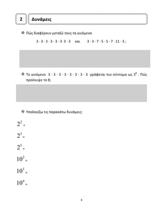 2 Δυνάμεις 
Πώς διαφέρουν μεταξύ τους τα γινόμενα 
3 ∙ 3 ∙ 3 ∙ 3 ∙ 3 ∙ 3∙ 3 ∙ 3 και 3 ∙ 3 ∙ 7 ∙ 5 ∙ 5 ∙ 7 ∙ 11 ∙ 3 ; 
Το γινόμενο 3 ∙ 3 ∙ 3 ∙ 3 ∙ 3 ∙ 3 ∙ 3 ∙ 3 γράφεται πιο σύντομα ως 38 . Πώς 
προέκυψε το 8; 
Υπολογίζω τις παρακάτω δυνάμεις: 
4 
22 = 
23 = 
25 = 
102 = 
103 = 
104 = 
 