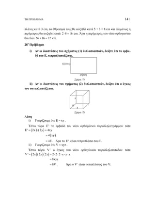 ΤΟ ΠΡΟΒΛΗΜΑ 141 
πλάτος κατά 3 cm, το άθροισμά τους θα αυξηθεί κατά 5 + 3 = 8 cm και επομένως η 
περίμετρος θα αυξηθεί κατά 2 ⋅8 =16 cm. Άρα η περίμετρος του νέου ορθογωνίου 
θα είναι 56 +16 = 72 cm. 
28ο Πρόβλημα 
i) Αν οι διαστάσεις του σχήματος (1) διπλασιαστούν, δείξτε ότι το εμβα- 
δό του Ε, τετραπλασιάζεται. 
μήκος 
πλάτος 
Σχήμα (1) 
ii) Αν οι διαστάσεις του σχήματος (2) διπλασιαστούν, δείξτε ότι ο όγκος 
του οκταπλασιάζεται. 
x 
ψ 
z 
Σχήμα (2) 
Λύση 
i) Γνωρίζουμε ότι E = xy . 
Έστω τώρα E' το εμβαδό του νέου ορθογώνιου παραλληλογράμμου· τότε 
E' = (2x)⋅ (2y) = 4xy 
= 4(xy) 
= 4E . Άρα το E' είναι τετραπλάσιο του Ε. 
ii) Γνωρίζουμε ότι V = xyz . 
Έστω τώρα V' ο όγκος του νέου ορθογώνιου παραλληλεπιπέδου· τότε 
V' = (2x)(2y)(2z) = 2 ⋅ 2 ⋅ 2 ⋅ x ⋅ y ⋅ z 
= 8xyz 
= 8V . Άρα ο V΄ είναι οκταπλάσιος του V. 
 