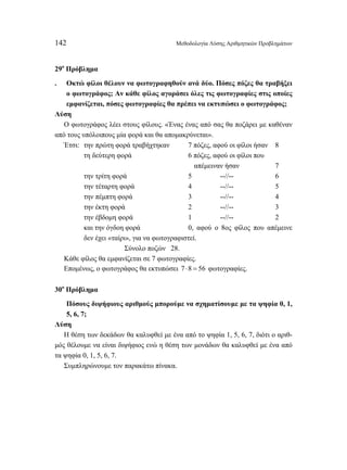 142 Μεθοδολογία Λύσης Αριθμητικών Προβλημάτων 
29ο Πρόβλημα 
. Οκτώ φίλοι θέλουν να φωτογραφηθούν ανά δύο. Πόσες πόζες θα τραβήξει 
ο φωτογράφος; Αν κάθε φίλος αγοράσει όλες τις φωτογραφίες στις οποίες 
εμφανίζεται, πόσες φωτογραφίες θα πρέπει να εκτυπώσει ο φωτογράφος; 
Λύση 
Ο φωτογράφος λέει στους φίλους. «Ένας ένας από σας θα ποζάρει με καθέναν 
από τους υπόλοιπους μία φορά και θα απομακρύνεται». 
Έτσι: την πρώτη φορά τραβήχτηκαν 7 πόζες, αφού οι φίλοι ήσαν 8 
τη δεύτερη φορά 6 πόζες, αφού οι φίλοι που 
απέμειναν ήσαν 7 
την τρίτη φορά 5 --//-- 6 
την τέταρτη φορά 4 --//-- 5 
την πέμπτη φορά 3 --//-- 4 
την έκτη φορά 2 --//-- 3 
την έβδομη φορά 1 --//-- 2 
και την όγδοη φορά 0, αφού ο 8ος φίλος που απέμεινε 
δεν έχει «ταίρι», για να φωτογραφιστεί. 
Σύνολο ποζών 28. 
Κάθε φίλος θα εμφανίζεται σε 7 φωτογραφίες. 
Επομένως, ο φωτογράφος θα εκτυπώσει 7 ⋅8 = 56 φωτογραφίες. 
30ο Πρόβλημα 
Πόσους διψήφιους αριθμούς μπορούμε να σχηματίσουμε με τα ψηφία 0, 1, 
5, 6, 7; 
Λύση 
Η θέση των δεκάδων θα καλυφθεί με ένα από το ψηφία 1, 5, 6, 7, διότι ο αριθ- 
μός θέλουμε να είναι διψήφιος ενώ η θέση των μονάδων θα καλυφθεί με ένα από 
τα ψηφία 0, 1, 5, 6, 7. 
Συμπληρώνουμε τον παρακάτω πίνακα. 
 