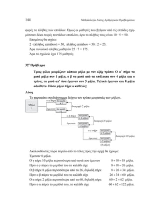 144 Μεθοδολογία Λύσης Αριθμητικών Προβλημάτων 
φορές το πλήθος των επτάδων. Όμως οι μαθητές που βγήκαν από τις επτάδες σχη- 
μάτισαν δέκα σειρές πεντάδων επιπλέον, άρα το πλήθος τους είναι 10 · 5 = 50. 
Επομένως θα ισχύει: 
2 · (πλήθος επτάδων) = 50, πλήθος επτάδων = 50 : 2 = 25. 
Άρα συνολικό πλήθος μαθητών 25 · 7 = 175. 
Άρα το σχολείο έχει 175 μαθητές. 
32ο Πρόβλημα 
Τρεις φίλοι μοιράζουν κάποια μήλα με τον εξής τρόπο: Ο α΄ πήρε τα 
μισά μήλα συν 1 μήλο, ο β τα μισά από τα υπόλοιπα συν 4 μήλα και ο 
τρίτος τα μισά απ’ όσα έμειναν συν 5 μήλα. Τελικά έμειναν και 8 μήλα 
αδιάθετα. Πόσα μήλα πήρε ο καθένας; 
Λύση 
Το παρακάτω σχεδιάγραμμα δείχνει τον τρόπο μοιρασιάς των μήλων. 
Μήλα 
; 
ο α πήρε 
έμειναν 
τα μισά 
+1 
τα μισά 
–1 
διαφορά 2 μήλα 
τα μισά 
+4 μήλα 
τα μισά 
–4 μήλα 
ο β πήρε 
έμειναν 
διαφορά 8 μήλα 
τα μισά 
+5 μήλα 
τα μισά 
–5 μήλα 
ο γ πήρε 
έμειναν 
διαφορά 10 μήλα 
(8 μήλα) 
Ακολουθώντας τώρα πορεία από το τέλος προς την αρχή θα έχουμε: 
Έμειναν 8 μήλα. 
Ο γ πήρε 10 μήλα περισσότερα από αυτά που έμειναν 8 +10 =18 μήλα. 
Πριν ο γ πάρει το μερίδιό του το καλάθι είχε 8 +18 = 26 μήλα. 
Ο β πήρε 8 μήλα περισσότερα από τα 26, δηλαδή πήρε 8 + 26 = 34 μήλα. 
Πριν ο β πάρει το μερίδιό του το καλάθι είχε 26 + 34 = 60 μήλα. 
Ο α πήρε 2 μήλα περισσότερα από τα 60, δηλαδή πήρε 60 + 2 = 62 μήλα. 
Πριν ο α πάρει το μερίδιό του, το καλάθι είχε 60 + 62 =122 μήλα. 
 
