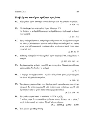 ΤΟ ΠΡΟΒΛΗΜΑ 145 
Προβλήματα τεσσάρων πράξεων προς λύση 
3.1. Δύο αριθμοί έχουν άθροισμα 640 και διαφορά 100. Να βρεθούν οι αριθμοί. 
(Α. 370, 270) 
3.2. Δύο διαδοχικοί φυσικοί αριθμοί έχουν άθροισμα 523. 
Να βρεθούν οι αριθμοί (δύο φυσικοί αριθμοί λέγονται διαδοχικοί, αν διαφέ- 
ρουν κατά 1). 
(Α. 261, 262) 
3.3. Τρεις διαδοχικοί φυσικοί αριθμοί έχουν άθροισμα 144. Να βρεθούν οι αριθ- 
μοί. (τρεις ή περισσότεροι φυσικοί αριθμοί λέγονται διαδοχικοί, αν, γραφό- 
μενοι κατά αύξουσα σειρά, ο καθένας είναι μεγαλύτερος κατά 1 του προη- 
γούμενού του) 
(Α. 47, 48, 49) 
3.4. Τέσσερις διαδοχικοί φυσικοί αριθμοί έχουν άθροισμα 406. Να βρεθούν οι 
αριθμοί. 
(Α. 100, 101, 102, 103) 
3.5. Το άθροισμα δύο αριθμών είναι 100, και ο ένας είναι 24 φορές μεγαλύτερος 
από τον άλλο. Να βρεθούν οι αριθμοί. 
(Α. 96, 4) 
3.6. Η διαφορά δύο αριθμών είναι 150, και ο ένας είναι 6 φορές μικρότερος από 
τον άλλο. Να βρεθούν οι αριθμοί. 
(Α. 180 – 30) 
3.7. Ένας έμπορος κρασιού έχει τρία βαρέλια κρασί, τα οποία περιέχουν 610 κι- 
λά κρασί. Το πρώτο περιέχει 50 κιλά λιγότερο από το δεύτερο και 40 κιλά 
περισσότερο από το τρίτο. Πόσα κιλά περιέχει το καθένα; 
(Α. 200, 250, 160) 
3.8. Τρεις φίλοι μοιράστηκαν το ποσό των 38.000 € ως εξής: 
Ο πρώτος πήρε δεκαπενταπλάσια χρήματα από το δεύτερο και ο τρίτος 5 
φορές λιγότερα από τον πρώτο. Πόσα € πήρε ο καθένας; 
(Α. α – 30.000, β – 2.000, γ – 6.000) 
3.9. Ένα Λύκειο έχει 350 μαθητές. 
 