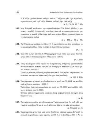 146 Μεθοδολογία Λύσης Αριθμητικών Προβλημάτων 
Η Α΄ τάξη έχει διπλάσιους μαθητές από τη Γ΄ τάξη και η Β΄ έχει 10 μαθητές 
περισσότερους από τη Γ΄ τάξη. Πόσους μαθητές έχει κάθε τάξη; 
(Α. Α, 170, Β, 95, Γ, 85) 
3.10. Μια θεατρική παράσταση την παρακολούθησαν 290 θεατές (άνδρες – γυ- 
ναίκες – παιδιά). Από αυτούς, οι άνδρες ήσαν 40 περισσότεροι από τις γυ- 
ναίκες και τα παιδιά 60 λιγότερα από τους άνδρες. Πόσοι είναι οι άνδρες, οι 
γυναίκες και τα παιδιά; 
(Α. α – 130, γ – 90, π – 70) 
3.11. Τα 80 κιλά πορτοκάλια κοστίζουν 15 € περισσότερο από όσο κοστίζουν τα 
65 κιλά πορτοκάλια. Πόσο κοστίζει το ένα κιλό πορτοκάλια; 
(Α. 1 €) 
3.12. Ένα κιλό αλεύρι αποδίδει 1.400 γραμμάρια ψωμί. Πόσα κιλά ψωμί θα φτιά- 
ξουμε από 28 σακιά αλεύρι των 50 κιλών το καθένα; 
(Α. 1.960) 
3.13. Τρεις φίλοι έχουν κοινό ταμείο για τα έξοδά τους. Ο πρώτος έχει καταθέσει 
στο κοινό ταμείο το ποσό των 300 € ο δεύτερος το ποσό των 200 € και ο τρί- 
τος το ποσό των 500 €. 
Στο τέλος κάποιας εκδρομής περίσσεψαν 400 €. Πώς πρέπει να μοιραστεί το 
υπόλοιπο του ταμείου, αφού τα έξοδα ήταν ίδια για όλους; 
(Α. 100, 0, 300) 
3.14. Ένας έμπορος αξιοποιεί στη δουλειά του το ποσό των 50.000 € και κερδίζει 
κάθε χρόνο το ποσό των 10.000 €. 
Ένας άλλος έμπορας εμπορεύεται το ποσό των 30.000 € και κερδίζει κάθε 
χρόνο το ποσό των 15.000 €. 
Ύστερα από πόσα χρόνια τα κεφάλαια τους, αυξημένα κατά τα κέρδη τους 
θα γίνουν ίσα; 
(Α. 4) 
3.15. Τα 6 κιλά πορτοκάλια κοστίζουν όσο τα 7 κιλά μανταρίνια. Αν τα 2 κιλά μα- 
νταρίνια κοστίζουν 96 λεπτά του €, πόσο κοστίζει το ένα κιλό πορτοκάλια; 
(Α. 56 λεπτά του €) 
3.16. Ένας τεχνίτης εργάστηκε μαζί με το βοηθό του κάποιες ημέρες. Γι’ αυτή τη 
δουλειά πληρώθηκαν ο μεν τεχνίτης με 500 €, ο δε βοηθός με 400 €. Αν το 
 