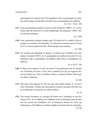 ΤΟ ΠΡΟΒΛΗΜΑ 147 
μεροκάματο του τεχνίτη είναι 10 € παραπάνω από το μεροκάματο του βοη- 
θού, πόσες ημέρες εργάστηκαν και πόσο είναι το μεροκάματο του καθενός; 
(Α. 10, τ – 50, β – 40) 
3.17. Ένας μελισσοκόμος πουλάει το μέλι του και εισπράττει 3.000 €. Αν το που- 
λούσε κατά 40 λεπτά του € το κιλό ακριβότερα, θα εισέπραττε 3.500 €. Πό- 
σα κιλά μέλι πούλησε; 
(Α. 1250) 
3.18. Ένας υαλοπώλης αγόρασε ποτήρια προς 50 λεπτά του € το καθένα. Στη με- 
ταφορά των έσπασαν 10 δωδεκάδες. Τα υπόλοιπα τα πουλάει προς 55 λεπτά 
του € το ένα και ζημιώνεται 40 €. Πόσα ποτήρια είχε αγοράσει; 
(Α. 520) 
3.19. Για εργασία μιας βδομάδας (5 ημέρες), 10 χτίστες και 12 βοηθοί τους εισέ- 
πραξαν συνολικά 5.650 €. Αν το μεροκάματο του χτίστη είναι κατά 25 € πε- 
ρισσότερο από το μεροκάματο του βοηθού, πόσο είναι το μεροκάματο του 
καθενός; 
(Α. χ- 65, β – 40) 
3.20. Ο Νίκος είναι σήμερα 15 ετών και είναι 25 έτη μικρότερος από τον πατέρα 
του. Ο πατέρας του ήταν 5 ετών, όταν ο παππούς του είχε τη σημερινή ηλι- 
κία του πατέρα του. Όταν γεννήθηκε ο Νίκος, ο παππούς πέθανε. Πόσα χρό- 
νια έζησε ο παππούς; 
(Α. 60) 
3.21. Μια μάνα είναι σήμερα 36 ετών και έχει τρία παιδιά ηλικίας 12, 10 και 8 
ετών αντίστοιχα. Ύστερα από πόσα χρόνια η ηλικία της μάνας θα είναι ίση 
με το άθροισμα των ηλικιών των τριών παιδιών; 
(Α. 3) 
3.22. Ένα αστικό λεωφορείο με εισιτήριο 80 λεπτά του € εισέπραξε σε μια δια- 
δρομή 120 €. Αν οι επιβάτες που ανέβηκαν κατά τη διαδρομή, ήσαν τριπλά- 
σιοι απ’ αυτούς που κατέβηκαν, και το λεωφορείο έφτασε στο τέλος της 
διαδρομής με 130 επιβάτες, με πόσους επιβάτες ξεκίνησε από την αφετηρία; 
(Α. 90) 
 