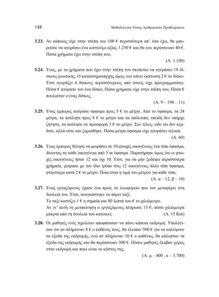 148 Μεθοδολογία Λύσης Αριθμητικών Προβλημάτων 
3.23. Αν κάποιος είχε στην τσέπη του 100 € περισσότερα απ’ όσα έχει, θα μπο- 
ρούσε να αγοράσει ένα κοστούμι αξίας 1.250 € και θα του περίσσευαν 40 €. 
Πόσα χρήματα έχει στην τσέπη του; 
(Α. 1.190) 
3.24. Ένας, με τα χρήματα που έχει στην τσέπη του σκοπεύει να αγοράσει 18 δί- 
σκους μουσικής. Ο καταστηματάρχης όμως του κάνει έκπτωση 2 € το δίσκο. 
Έτσι αγοράζει 4 δίσκους περισσότερους από όσους είχε προγραμματίσει. 
Πόσα € αγόρασε τον ένα δίσκο; Πόσα χρήματα είχε στην τσέπη του; Πόσα € 
πουλιόταν ο ένας δίσκος; 
(Α. 9 – 198 – 11) 
3.25. Ένας έμπορος αγόρασε ύφασμα προς 5 € το μέτρο. Από το ύφασμα, τα 24 
μέτρα, τα πούλησε προς 8 € το μέτρο και τα υπόλοιπα, επειδή δεν υπήρχε 
ζήτηση, τα πούλησε σε προσφορά 3 € το μέτρο. Στο τέλος, είδε ότι δεν κέρ- 
δισε, αλλά ούτε και ζημιώθηκε. Πόσα μέτρα ύφασμα είχε αγοράσει τελικά; 
(Α. 60) 
3.26. Ένας έμπορος θέλησε να μοιράσει σε 10 φτωχές οικογένειες ένα τόπι ύφασμα, 
δίνοντας σε κάθε οικογένεια από 5 m ύφασμα. Παρατήρησε όμως ότι οι φτω- 
χές οικογένειες ήσαν 12 και όχι 10. Έτσι, για να μην ξοδέψει περισσότερα 
χρήματα, μοίρασε με τον ίδιο τρόπο στις 12 οικογένειες άλλο τόπι ύφασμα, 
φτηνότερο κατά 2 € το μέτρο. Ποια είναι η τιμή του μέτρου για κάθε τόπι; 
(Α. α – 12, β – 10) 
3.27. Ένας εργαζόμενος έχασε ένα πρωί, το λεωφορείο που τον μεταφέρει στη 
δουλειά του. Έτσι, αναγκάστηκε να πάρει ταξί. 
Το ταξί κοστίζει 1 € η σημαία και 80 λεπτά του € το χιλιόμετρο. 
Αν γι’ αυτή τη μετακίνηση ο εργαζόμενος πλήρωσε 13 €, πόσα χιλιόμετρα 
μακριά από τη δουλειά του κατοικεί; (Α. 15 Km) 
3.28. Οι μαθητές ενός σχολείου αποφάσισαν να πάνε κάποια εκδρομή. Υπολόγι- 
σαν ότι αν πλήρωναν 8 € ο καθένας τους, θα έλειπαν 500 € για να καλύψουν 
τα έξοδα της εκδρομής, ενώ αν πλήρωναν 10 € ο καθένας, θα κάλυπταν τα 
έξοδα της εκδρομής και θα περίσσευαν 300 €. Πόσοι μαθητές έλαβαν μέρος 
στην εκδρομή και ποιο είναι το κόστος της; 
(Α. μ – 400 , κ – 3.700) 
 