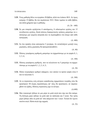 ΤΟ ΠΡΟΒΛΗΜΑ 149 
3.29. Ένας μαθητής θέλει να αγοράσει 20 βιβλία, αλλά του λείπουν 80 €. Αν όμως 
αγόραζε 15 βιβλία, θα του περίσσευαν 50 €. Πόσο τιμάται το κάθε βιβλίο, 
και πόσα χρήματα έχει ο μαθητής; 
(Α. 26 – 440) 
3.30. Σε μια εταιρεία εργάζονται 4 επιστήμονες, 8 ειδικευμένοι εργάτες και 15 
ανειδίκευτοι εργάτες. Κατά πόσους διαφορετικούς τρόπους μπορούμε να ε- 
πιλέξουμε μια τριμελή επιτροπή που να περιλαμβάνει ένα άτομο από κάθε 
κατηγορία; 
(Α. 480) 
3.31. Σε ένα τραπέζι είναι καλεσμένα 5 ζευγάρια. Αν ανταλλάξουν μεταξύ τους 
χειραψίες, πόσες χειραψίες θα πραγματοποιηθούν; 
(Α. 40) 
3.32. Πόσους τριψήφιους αριθμούς μπορούμε να σχηματίσουμε με τα ψηφία 0, 1, 
2, 3, 4; 
(Α. 100) 
3.33. Πόσους τριψήφιους αριθμούς που να τελειώνουν σε 5 μπορούμε να σχημα- 
τίσουμε με τα ψηφία 0, 1, 2, 3, 4, 5; 
(Α. 30) 
3.34. Πόσοι τετραψήφιοι αριθμοί υπάρχουν, των οποίων το πρώτο ψηφίο είναι 4 
και το τελευταίο 5; 
(Α. 100) 
3.35. Αν οι στρατιώτες ενός κέντρου εκπαίδευσης σχηματίσουν τετράδες τότε θα 
προκύψουν 50 σειρές περισσότερες απ’ όσες θα προκύψουν, αν παρατα- 
χθούν σε εξάδες. Πόσους στρατιώτες έχει το κέντρο; 
(Α.600) 
3.36. Μια νοικοκυρά ξόδεψε σε μια μέρα τα μισά αυγά που είχε και δύο ακόμα. 
Τη δεύτερη μέρα ξόδεψε τα μισά από τα υπόλοιπα και 5 αυγά. Την τρίτη 
μέρα ξόδεψε πάλι τα μισά απ’ όσα απέμειναν και 1 αυγό. Τελικά δεν έμεινε 
κανένα αυγό. Πόσα αυγά είχε αρχικά; 
(Α. 32) 
 