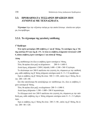 150 Μεθοδολογία Λύσης Αριθμητικών Προβλημάτων 
3.3. ΠΡΟΒΛΗΜΑΤΑ ΤΕΣΣΑΡΩΝ ΠΡΑΞΕΩΝ ΠΟΥ 
ΛΥΝΟΝΤΑΙ ΜΕ ΤΕΧΝΑΣΜΑΤΑ 
Τέχνασμα λέμε την «έξυπνη» σκέψη με την οποία λύνουμε εύκολα και γρήγο- 
ρα, ένα πρόβλημα. 
3.3.1. Το τέχνασμα της ψευδούς υπόθεσης 
1ο Πρόβλημα 
Ένα τρένο μεταφέρει 200 επιβάτες α΄ και β΄ θέσης. Το εισιτήριο της α΄ θέ- 
σης κοστίζει 8 € και της β΄, 5 €. Αν όλοι οι επιβάτες πλήρωσαν συνολικά 1.240 
€, πόσοι επιβάτες έχουν εισιτήριο α΄ και πόσοι β΄ θέσης; 
Λύση 
Ας υποθέσουμε ότι όλοι οι επιβάτες έχουν εισιτήριο α΄ θέσης. 
Τότε, θα πρέπει όλοι μαζί να πληρώσουν: 200 ⋅8 =1.600 €. 
Αυτοί όμως, πλήρωσαν 1.240 €, δηλαδή 1.600 −1.240 = 360 € λιγότερα. 
Το πλεόνασμα των 360 € οφείλεται στο γεγονός ότι, σύμφωνα με την υπόθεσή 
μας, κάθε επιβάτης της β΄ θέσης πλήρωσε εισιτήριο κατά 8 − 5 = 3 € ακριβότερο. 
Άρα οι επιβάτες της β΄ θέσης θα είναι: 360 :3 =120 , οπότε της α΄ θέσης, θα εί- 
ναι: 200 −120 = 80 . 
Στο ίδιο αποτέλεσμα θα καταλήξουμε αν υποθέσουμε ότι, όλοι οι επιβάτες έ- 
χουν εισιτήριο β΄ θέσης. 
Τότε, θα πρέπει όλοι μαζί, να πληρώσουν 200 ⋅5 =1.000 €. 
Αυτοί όμως πλήρωσαν 1.240 −1.000 = 240 € περισσότερα. 
Το έλλειμμα αυτό των 240 € οφείλεται στο γεγονός ότι, σύμφωνα με την υπό- 
θεσή μας, κάθε επιβάτης της α΄ θέσης πλήρωσε εισιτήριο κατά 8 − 5 = 3 € φθηνό- 
τερο. 
Άρα οι επιβάτες της α΄ θέσης θα είναι: 240 :3 = 80 , οπότε της β΄ θέσης, θα εί- 
ναι: 200 − 80 =120 . 
 