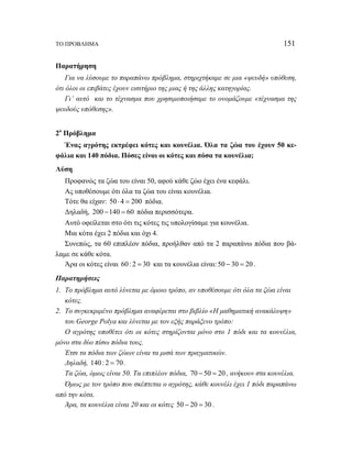 ΤΟ ΠΡΟΒΛΗΜΑ 151 
Παρατήρηση 
Για να λύσουμε το παραπάνω πρόβλημα, στηριχτήκαμε σε μια «ψευδή» υπόθεση, 
ότι όλοι οι επιβάτες έχουν εισιτήριο της μιας ή της άλλης κατηγορίας. 
Γι’ αυτό και το τέχνασμα που χρησιμοποιήσαμε το ονομάζουμε «τέχνασμα της 
ψευδούς υπόθεσης». 
2ο Πρόβλημα 
Ένας αγρότης εκτρέφει κότες και κουνέλια. Όλα τα ζώα του έχουν 50 κε- 
φάλια και 140 πόδια. Πόσες είναι οι κότες και πόσα τα κουνέλια; 
Λύση 
Προφανώς τα ζώα του είναι 50, αφού κάθε ζώο έχει ένα κεφάλι. 
Ας υποθέσουμε ότι όλα τα ζώα του είναι κουνέλια. 
Τότε θα είχαν: 50 ⋅ 4 = 200 πόδια. 
Δηλαδή, 200 −140 = 60 πόδια περισσότερα. 
Αυτό οφείλεται στο ότι τις κότες τις υπολογίσαμε για κουνέλια. 
Μια κότα έχει 2 πόδια και όχι 4. 
Συνεπώς, τα 60 επιπλέον πόδια, προήλθαν από τα 2 παραπάνω πόδια που βά- 
λαμε σε κάθε κότα. 
Άρα οι κότες είναι 60 : 2 = 30 και τα κουνέλια είναι: 50 − 30 = 20 . 
Παρατηρήσεις 
1. Το πρόβλημα αυτό λύνεται με όμοιο τρόπο, αν υποθέσουμε ότι όλα τα ζώα είναι 
κότες. 
2. Το συγκεκριμένο πρόβλημα αναφέρεται στο βιβλίο «Η μαθηματική ανακάλυψη» 
του George Polya και λύνεται με τον εξής παράξενο τρόπο: 
Ο αγρότης υποθέτει ότι οι κότες στηρίζονται μόνο στο 1 πόδι και τα κουνέλια, 
μόνο στα δύο πίσω πόδια τους. 
Έτσι τα πόδια των ζώων είναι τα μισά των πραγματικών. 
Δηλαδή, 140 : 2 = 70 . 
Τα ζώα, όμως είναι 50. Τα επιπλέον πόδια, 70 − 50 = 20 , ανήκουν στα κουνέλια. 
Όμως με τον τρόπο που σκέπτεται ο αγρότης, κάθε κουνέλι έχει 1 πόδι παραπάνω 
από την κότα. 
Άρα, τα κουνέλια είναι 20 και οι κότες 50 − 20 = 30 . 
 