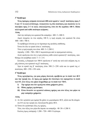 152 Μεθοδολογία Λύσης Αριθμητικών Προβλημάτων 
3ο Πρόβλημα 
Ένας έμπορος αγόρασε συνολικά 400 κιλά κρασί α΄ και β΄ ποιότητας προς 3 
€ και 1 € το κιλό αντίστοιχα. Ανακατεύει τις δύο ποιότητες και σκοπεύει να το 
πουλήσει προς 2 € το κιλό, υπολογίζοντας έτσι ότι θα κερδίσει 100 €. Πόσα 
κιλά κρασί από κάθε ποιότητα αγόρασε; 
Λύση 
Από την πώληση του κρασιού θα εισπράξει: 400 ⋅ 2 = 800 €. 
Αφού στοχεύει σε ένα κέρδος 100 €, η τιμή αγοράς του κρασιού θα είναι 
800 −100 = 700 €. 
Το πρόβλημα λύνεται με το τέχνασμα της ψευδούς υπόθεσης. 
Έστω ότι όλο το κρασί είναι α΄ ποιότητας. 
Τότε η τιμή αγοράς του είναι 400 ⋅3 =1.200 €. 
Δηλαδή, 1.200 − 700 = 500 € περισσότερα από το πραγματικό κόστος. 
Αυτό οφείλεται στο ότι η τιμή κόστους κάθε κιλού κρασιού β΄ ποιότητας, υπο- 
θέσαμε ότι αυξήθηκε κατά 3 −1= 2 €. 
Συνεπώς, η διαφορά των 500 € οφείλεται σ’ αυτή την ανά κιλό αύξηση της τι- 
μής κόστους του κρασιού της β΄ ποιότητας. 
Άρα το κρασί της β΄ ποιότητας είναι 500 : 2 = 250 κιλά και το κρασί της α΄ 
ποιότητας 400 − 250 =150 κιλά. 
4ο Πρόβλημα 
Ένας εργαζόμενος, για μιας μέρας δουλειά, αμείβεται με το ποσό των 40 € 
και την τροφή του. Αν όμως μια ημέρα δεν δουλέψει του αφαιρείται το ποσό 
των 8 €. Στο τέλος του μήνα πληρώθηκε με το ποσό των 720 €. 
i) Την ημέρα που δεν εργάζεται πόσα χρήματα χάνει; 
ii) Πόσες ημέρες εργάστηκε; 
iii) Είναι δυνατόν να εργαστεί κάποιες ημέρες και στο τέλος του μήνα να 
μην εισπράξει χρήματα; 
Λύση 
i) Αν δεν εργαστεί μια ημέρα θα χάσει το μεροκάματο 40 €, αλλά και θα πληρώ- 
σει 8 € για την τροφή του. Συνολικά θα χάσει 48 €. 
ii) Έστω ότι εργάστηκε όλες τις ημέρες. 
Τότε, στο τέλος του μήνα θα έπρεπε να εισπράξει 40 ⋅30 =1.200 €. 
Εκείνος όμως εισέπραξε 1.200 − 720 = 480 € λιγότερα. 
 