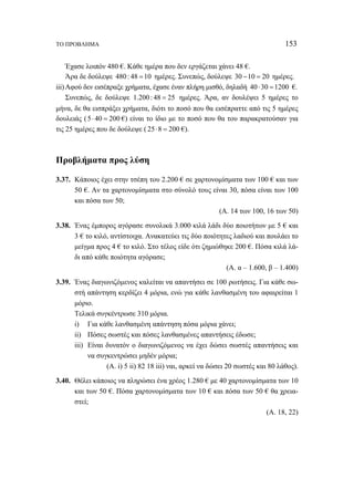 ΤΟ ΠΡΟΒΛΗΜΑ 153 
Έχασε λοιπόν 480 €. Κάθε ημέρα που δεν εργάζεται χάνει 48 €. 
Άρα δε δούλεψε 480 : 48 =10 ημέρες. Συνεπώς, δούλεψε 30 −10 = 20 ημέρες. 
iii) Αφού δεν εισέπραξε χρήματα, έχασε έναν πλήρη μισθό, δηλαδή 40 ⋅30 =1200 €. 
Συνεπώς, δε δούλεψε 1.200 : 48 = 25 ημέρες. Άρα, αν δουλέψει 5 ημέρες το 
μήνα, δε θα εισπράξει χρήματα, διότι το ποσό που θα εισέπραττε από τις 5 ημέρες 
δουλειάς ( 5⋅ 40 = 200 €) είναι το ίδιο με το ποσό που θα του παρακρατούσαν για 
τις 25 ημέρες που δε δούλεψε ( 25⋅8 = 200 €). 
Προβλήματα προς λύση 
3.37. Κάποιος έχει στην τσέπη του 2.200 € σε χαρτονομίσματα των 100 € και των 
50 €. Αν τα χαρτονομίσματα στο σύνολό τους είναι 30, πόσα είναι των 100 
και πόσα των 50; 
(Α. 14 των 100, 16 των 50) 
3.38. Ένας έμπορος αγόρασε συνολικά 3.000 κιλά λάδι δύο ποιοτήτων με 5 € και 
3 € το κιλό, αντίστοιχα. Ανακατεύει τις δύο ποιότητες λαδιού και πουλάει το 
μείγμα προς 4 € το κιλό. Στο τέλος είδε ότι ζημιώθηκε 200 €. Πόσα κιλά λά- 
δι από κάθε ποιότητα αγόρασε; 
(Α. α – 1.600, β – 1.400) 
3.39. Ένας διαγωνιζόμενος καλείται να απαντήσει σε 100 ρωτήσεις. Για κάθε σω- 
στή απάντηση κερδίζει 4 μόρια, ενώ για κάθε λανθασμένη του αφαιρείται 1 
μόριο. 
Τελικά συγκέντρωσε 310 μόρια. 
i) Για κάθε λανθασμένη απάντηση πόσα μόρια χάνει; 
ii) Πόσες σωστές και πόσες λανθασμένες απαντήσεις έδωσε; 
iii) Είναι δυνατόν ο διαγωνιζόμενος να έχει δώσει σωστές απαντήσεις και 
να συγκεντρώσει μηδέν μόρια; 
(Α. i) 5 ii) 82 18 iii) ναι, αρκεί να δώσει 20 σωστές και 80 λάθος). 
3.40. Θέλει κάποιος να πληρώσει ένα χρέος 1.280 € με 40 χαρτονομίσματα των 10 
και των 50 €. Πόσα χαρτονομίσματα των 10 € και πόσα των 50 € θα χρεια- 
στεί; 
(Α. 18, 22) 
 