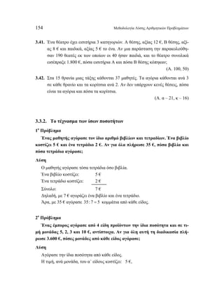 154 Μεθοδολογία Λύσης Αριθμητικών Προβλημάτων 
3.41. Ένα θέατρο έχει εισιτήρια 3 κατηγοριών. Α θέσης, αξίας 12 €, Β θέσης, αξί- 
ας 8 € και παιδικά, αξίας 5 € το ένα. Αν μια παράσταση την παρακολούθη- 
σαν 190 θεατές εκ των οποίων οι 40 ήσαν παιδιά, και το θέατρο συνολικά 
εισέπραξε 1.800 €, πόσα εισιτήρια Α και πόσα Β θέσης κόπηκαν; 
(Α. 100, 50) 
3.42. Στα 15 θρανία μιας τάξης κάθονται 37 μαθητές. Τα αγόρια κάθονται ανά 3 
σε κάθε θρανίο και τα κορίτσια ανά 2. Αν δεν υπάρχουν κενές θέσεις, πόσα 
είναι τα αγόρια και πόσα τα κορίτσια. 
(Α. α – 21, κ – 16) 
3.3.2. Το τέχνασμα των ίσων ποσοτήτων 
1ο Πρόβλημα 
Ένας μαθητής αγόρασε τον ίδιο αριθμό βιβλίων και τετραδίων. Ένα βιβλίο 
κοστίζει 5 € και ένα τετράδιο 2 €. Αν για όλα πλήρωσε 35 €, πόσα βιβλία και 
πόσα τετράδια αγόρασε; 
Λύση 
Ο μαθητής αγόρασε τόσα τετράδια όσο βιβλία. 
Ένα βιβλίο κοστίζει: 5 € 
Ένα τετράδιο κοστίζει: 2 € 
Σύνολο: 7 € 
Δηλαδή, με 7 € αγοράζει ένα βιβλίο και ένα τετράδιο. 
Άρα, με 35 € αγόρασε 35: 7 = 5 κομμάτια από κάθε είδος. 
2ο Πρόβλημα 
Ένας έμπορoς αγόρασε από 4 είδη προϊόντων την ίδια ποσότητα και σε τι- 
μή μονάδας 5, 2, 3 και 10 €, αντίστοιχα. Αν για όλη αυτή τη διαδικασία πλή- 
ρωσε 3.600 €, πόσες μονάδες από κάθε είδος αγόρασε; 
Λύση 
Αγόρασε την ίδια ποσότητα από κάθε είδος. 
Η τιμή, ανά μονάδα, του α΄ είδους κοστίζει: 5 €, 
 