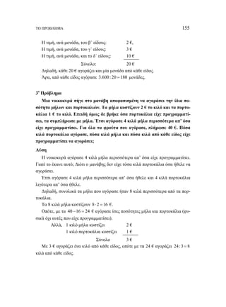 ΤΟ ΠΡΟΒΛΗΜΑ 155 
Η τιμή, ανά μονάδα, του β΄ είδους: 2 €, 
Η τιμή, ανά μονάδα, του γ΄ είδους: 3 € 
Η τιμή, ανά μονάδα, και το δ΄ είδους: 10 € 
Σύνολο: 20 € 
Δηλαδή, κάθε 20 € αγοράζει και μία μονάδα από κάθε είδος. 
Άρα, από κάθε είδος αγόρασε 3.600 : 20 =180 μονάδες. 
3ο Πρόβλημα 
Μια νοικοκυρά πήγε στο μανάβη αποφασισμένη να αγοράσει την ίδια πο- 
σότητα μήλων και πορτοκαλιών. Τα μήλα κοστίζουν 2 € το κιλό και τα πορτο- 
κάλια 1 € το κιλό. Επειδή όμως δε βρήκε όσα πορτοκάλια είχε προγραμματί- 
σει, τα συμπλήρωσε με μήλα. Έτσι αγόρασε 4 κιλά μήλα περισσότερα απ’ όσα 
είχε προγραμματίσει. Για όλα τα φρούτα που αγόρασε, πλήρωσε 40 €. Πόσα 
κιλά πορτοκάλια αγόρασε, πόσα κιλά μήλα και πόσα κιλά από κάθε είδος είχε 
προγραμματίσει να αγοράσει; 
Λύση 
Η νοικοκυρά αγόρασε 4 κιλά μήλα περισσότερα απ’ όσα είχε προγραμματίσει. 
Γιατί το έκανε αυτό; Διότι ο μανάβης δεν είχε τόσα κιλά πορτοκάλια όσα ήθελε να 
αγοράσει. 
Έτσι αγόρασε 4 κιλά μήλα περισσότερα απ’ όσα ήθελε και 4 κιλά πορτοκάλια 
λιγότερα απ’ όσα ήθελε. 
Δηλαδή, συνολικά τα μήλα που αγόρασε ήταν 8 κιλά περισσότερα από τα πορ- 
τοκάλια. 
Τα 8 κιλά μήλα κοστίζουν 8⋅ 2 =16 €. 
Οπότε, με τα 40 −16 = 24 € αγόρασε ίσες ποσότητες μήλα και πορτοκάλια (φυ- 
σικά όχι αυτές που είχε προγραμματίσει). 
Αλλά, 1 κιλό μήλα κοστίζει 2 € 
1 κιλό πορτοκάλια κοστίζει 1 € 
Σύνολο 3 € 
Με 3 € αγοράζει ένα κιλό από κάθε είδος, οπότε με τα 24 € αγοράζει 24 :3 = 8 
κιλά από κάθε είδος. 
 