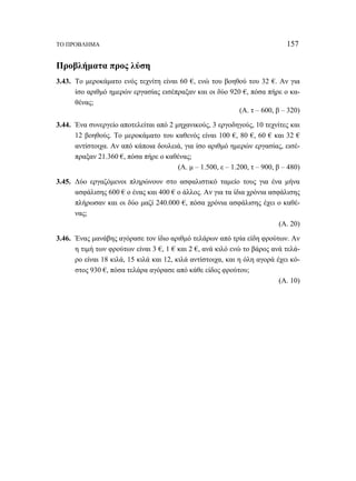 ΤΟ ΠΡΟΒΛΗΜΑ 157 
Προβλήματα προς λύση 
3.43. Το μεροκάματο ενός τεχνίτη είναι 60 €, ενώ του βοηθού του 32 €. Αν για 
ίσο αριθμό ημερών εργασίας εισέπραξαν και οι δύο 920 €, πόσα πήρε ο κα- 
θένας; 
(Α. τ – 600, β – 320) 
3.44. Ένα συνεργείο αποτελείται από 2 μηχανικούς, 3 εργοδηγούς, 10 τεχνίτες και 
12 βοηθούς. Το μεροκάματο του καθενός είναι 100 €, 80 €, 60 € και 32 € 
αντίστοιχα. Αν από κάποια δουλειά, για ίσο αριθμό ημερών εργασίας, εισέ- 
πραξαν 21.360 €, πόσα πήρε ο καθένας; 
(Α. μ – 1.500, ε – 1.200, τ – 900, β – 480) 
3.45. Δύο εργαζόμενοι πληρώνουν στο ασφαλιστικό ταμείο τους για ένα μήνα 
ασφάλισης 600 € ο ένας και 400 € ο άλλος. Αν για τα ίδια χρόνια ασφάλισης 
πλήρωσαν και οι δύο μαζί 240.000 €, πόσα χρόνια ασφάλισης έχει ο καθέ- 
νας; 
(Α. 20) 
3.46. Ένας μανάβης αγόρασε τον ίδιο αριθμό τελάρων από τρία είδη φρούτων. Αν 
η τιμή των φρούτων είναι 3 €, 1 € και 2 €, ανά κιλό ενώ το βάρος ανά τελά- 
ρο είναι 18 κιλά, 15 κιλά και 12, κιλά αντίστοιχα, και η όλη αγορά έχει κό- 
στος 930 €, πόσα τελάρα αγόρασε από κάθε είδος φρούτου; 
(Α. 10) 
 