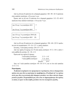 160 Μεθοδολογία Λύσης Αριθμητικών Προβλημάτων 
Από τις (4) και (5) φαίνεται ότι η διαφορά χρημάτων 140 − 98 = 42 € οφείλεται 
στην επιπλέον ποσότητα: «19 κ.φ και 1 κ.ρ» 
Όμοια, από τις (6) και (7) φαίνεται ότι η διαφορά χρημάτων 112 − 52 = 60 € 
οφείλεται στην επιπλέον ποσότητα: « 16 κ.φ και 7 κ.ρ». 
7 ⋅ 
και 19 κ.φ, 1 κ.ρ κοστίζουν 42 € 
και 16 κ.φ, 7 κ.ρ κοστίζουν 60 € ⋅1 
και 133 κ.φ, 7 κ.ρ κοστίζουν 294 € (8) 
και 16 κ.φ, 7 κ.ρ κοστίζουν 60 € (9) 
Από τις (8) και (9) φαίνεται ότι η διαφορά χρημάτων 294 − 60 = 235 € οφείλε- 
ται στο ότι αγοράστηκαν 133 −16 =117 κ. φακές επιπλέον. 
Συνεπώς, 1 κιλό φακές κοστίζει 234 :117 = 2 €. 
Από την σχέση (7) έχουμε ότι 19 κιλά φακές κοστίζουν 19 ⋅ 2 = 38 €, οπότε 1 
κιλό ρεβίθια θα κοστίζει 42 − 38 = 4 €. 
Όμοια από την σχέση (1) έχουμε: 
3 κιλά φακές κοστίζουν 3⋅ 2 = 26 € 
7 κιλά ρεβίθια κοστίζουν 7 ⋅ 4 = 28 € 
Σύνολο: 34 € 
Άρα, τα 5 κιλά φασόλια κοστίζουν 49 − 34 =15 €, και το ένα κιλό φασόλια 
13:5 = 3 €. 
Παρατήρηση 
Τα βασικά γνωρίσματα του προηγούμενου τεχνάσματος είναι οι διαφορετικές 
σχέσεις που μας δίνει η εκφώνηση του προβλήματος. Η καθεμιά απ’ τις σχέσεις 
αυτές μας δίνει τη συνολική αξία διάφορων μονάδων των ίδιων πάντοτε διαφο- 
ρετικών μεγεθών. Η προσπάθειά μας τότε είναι να δημιουργήσουμε δύο σχέσεις 
οι οποίες να έχουν το ίδιο πλήθος μονάδων στο ένα τουλάχιστον μέγεθος. 
 