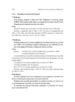 162 Μεθοδολογία Λύσης Αριθμητικών Προβλημάτων 
3.3.4. Τέχνασμα αλλαγής ισοδυναμιών 
1ο Πρόβλημα 
Ένας έμπορος αγόρασε 4 video και 5 Η/Υ. Πλήρωσε γι’ αυτή την αγορά 
15.808 €. Πόσο τιμάται κάθε είδος, αν γνωρίζουμε ότι η αξία ενός Η/Υ είναι 
20 φορές μεγαλύτερη από την αξία ενός video; 
Λύση 
Ένας Η/Υ κοστίζει όσο τα 20 video. Οι 5 Η/Υ κοστίζουν όσο τα 100 video. 
Συνεπώς, η χρηματική αξία 4 video, 5 Η/Υ είναι ίση με τη χρηματική αξία 
100 + 4 =104 video. Άρα 104 video κοστίζουν 15.808 €. Επομένως 1 video κοστί- 
ζει 15.808:104 =152 € και 1 Η/Υ =152 ⋅ 20 = 3040 €. 
2ο Πρόβλημα 
Τέσσερις άνδρες και 5 γυναίκες αμείβονται για κάποια δουλειά, με το ποσό 
των 1.100 €. Αν η απόδοση 6 ανδρών ισοδυναμεί με την απόδοση 9 γυναι- 
κών, πόσα χρήματα θα πάρει ο άνδρας και πόσα η γυναίκα; 
Λύση 
Έχουμε: «4 άνδρες και 5 γυναίκες αμείβονται με το ποσό των 1.100 €» 
«6 άνδρες αποδίδουν όσο 9 γυναίκες». 
Αν τριπλασιάσουμε τα μεγέθη της πρώτης σχέσης και διπλασιάσουμε τα μεγέθη 
της δεύτερης τότε θα δημιουργήσουμε δύο νέες σχέσεις που θα περιέχουν τον ίδιο 
αριθμό ανδρών. 
«12 άνδρες και 15 γυναίκες αμείβονται με το ποσό των 3.300 €» 
«12 άνδρες αποδίδουν όσο 18 γυναίκες». 
Άρα, 18 +15 = 33 γυναίκες αμείβονται με το ποσό των 3.300 €. 
Συνεπώς, κάθε γυναίκα θα πάρει 3.300 :33 =100 € και κάθε άνδρας θα πάρει 
(9 ⋅100): 6 =150 €. 
Παρατήρηση 
Το κύριο γνώρισμα αυτού του τεχνάσματος είναι η έκφραση «α μονάδες ενός 
ποσού Α ισοδυναμούν με β μονάδες ενός άλλου ποσού Β». 
Με βάση αυτή τη σχέση προσπαθούμε τις δοσμένες μονάδες του ποσού Α να 
τις αντιστοιχίσουμε σε μονάδες του ποσού Β της ίδιας αξίας. 
Το τέχνασμα της αλλαγής ισοδυναμιών εμπεριέχει το τέχνασμα των κατάλ- 
ληλων πολλαπλασιαστών. 
 